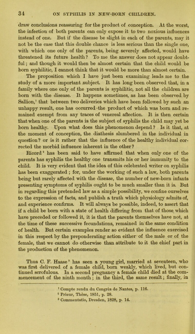 draw conclusions reassuring for the product of conception. At the worst, the infection of both parents can only expose it to two noxious influences instead of one. But if the clisease be slight in each of the parents, may it not be the case that tliis double chance is less serious than the single one, with which one only of the parents, being severely aflected, would hâve threatened its future health ? To me the answer does not appear doubt- ful ; and though it would then be almost certain that the child would be born syphilitic, I cannot think that it wrould be more than ahnost certain. The proposition which I hâve just been examining leads me to the study of a more important subject. It has long been observed that, in a family where one only of the parents is syphilitic, not ail the children are born with the disease. It happens sometimes, as has been observed by Sallion,1 that between two deliveries which hâve been followed by such an unhappy resuit, one has occurred «the product of which was born and re- mained exempt from any traces of venereal aflection. It is then certain that when one of the parents is the subject of syphilis the child may yet be bom healthy. Upon what does this phenomenon dépend ? Is it that, at the moment of conception, the diathesis slumbered in the individual in question? or is it rather that the influence of the healthy individual cor- rected the morbid influence inhérent in the other ? Bicord2 has been said to hâve affirmed that when only one of the parents has syphilis the healthy one transmits his or her immunity to the child. It is very évident that the idea of this celebrated writer on syphilis has been exaggerated ; for, under the working of such a law, both parents being but rarely aflected with the disease, the number of new-born infants presenting symptoms of syphilis ought to be much smaller than it is. But in regarding this pretended law as a simple possibility, we confine ourselves to the expression of facts, and publish a truth which physiology admits of, and expérience confirms. It will always be possible, indeed, to assert that if a child be born with a state of health differing from that of those which hâve preceded or followed it, it is that the parents themselves hâve not, at the time of these successive fecundations, remained in the same condition of health. But certain examples render so évident the influence exercised in this respect by the preponderating action either of the male or of the female, that wTe cannot do otherwise than attribute to it the chief part in the production of the phenomenon. Thus C. F. Haase3 has seen a young girl, married at seventeen, who was first delivered of a female child, born weakly, which lived, but con- tinued scrofulous. In a second pregnancy a female child died at the com- mencement of the ninth month ; in the third, the same resuit ; finally, in 1 Compte rendu du Congrès de Nantes, p. 116. 2 Prieur, Thèse, 1851, p. 28. 3 Commentatio, Dresden, 1828, p. 14.