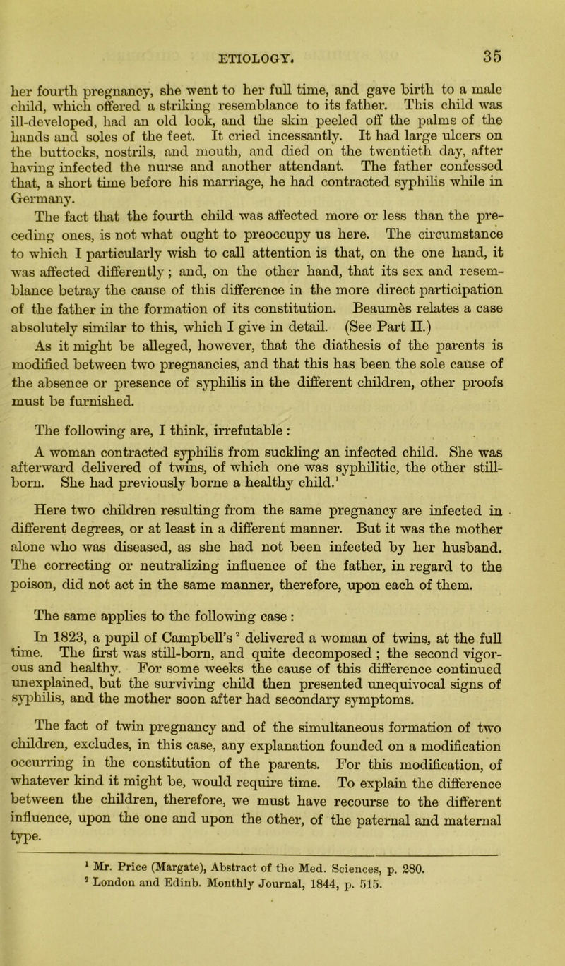 lier fourth pregnancy, she went to lier full time, and gave birth to a male cliild, wkicli offered a striking resemblance to its fatlier. Tliis cliild was ill-developed, kad an old look, and tke skin peeled off tke palms of tke kands and soles of tke feet. It cried incessantly. It kad large ulcers on tke buttocks, nostrils, and moutk, and died on tke twentietli day, after kaving infected tke nurse and anotker attendant. Tke fatker confessed tkat, a skort time before kis marriage, ke had contracted sypkiks wkile in Germany. Tke fact tkat tke fourtk cliild was affected more or less tkan tke pre- cedmg ones, is not wkat ougkt to preoccupy us kere. Tke circumstance to wliick I particularly wisk to call attention is tkat, on tke one liand, it was affected differently ; and, on tke otker kand, tkat its sex and resem- blance betray tke cause of tliis différence in tke more direct participation of tke fatker in tke formation of its constitution. Beaumès relates a case absolutely similar to tkis, wliicli I give in detail. (See Part II.) As it migkt be alleged, liowever, tkat tke diatkesis of tke parents is modified between two pregnancies, and tkat tkis kas been tke sole cause of tke absence or presence of sypkiks in tke different ckildren, otker proofs must be furnisked. Tke following are, I tkink, irréfutable : A woman contracted sypkilis from suckling an infected ckild. Ske was afterward delivered of twins, of wkick one was sypkilitic, tke otker still- born. Ske kad previously borne a kealtky ckild.1 Here two ckildren resulting from tke same pregnancy are infected in different degrees, or at least in a different manner. But it was tke motker alone wko was diseased, as ske kad not been infected by ker kusband. Tke correcting or neutralizing influence of tke fatker, in regard to tke poison, did not act in tke same manner, tkerefore, upon eack of tkem. Tke same applies to tke following case : In 1823, a pupil of Campbell’s2 dekvered a woman of twins, at tke full time. Tke first was still-born, and quite decomposed ; tke second vigor- ous and kealtky. For some weeks tke cause of tkis différence continued unexplained, but tke surviving ckild tken presented unequivocal signs of sypkilis, and tke motker soon after kad secondary symptoms. Tke fact of twin pregnancy and of tke simultaneous formation of two ckildren, excludes, in tkis case, any explanation founded on a modification occurring in tke constitution of tke parents. For tkis modification, of wkatever kind it migkt be, would require time. To explain tke différence between tke ckildren, tkerefore, we must kave recourse to tke different influence, upon tke one and upon tke otker, of tke patemal and maternai type. 1 Mr. Price (Margate), Abstract of the Med. Sciences, p. 280. 2 London and Edinb. Monthly Journal, 1844, p. 515.