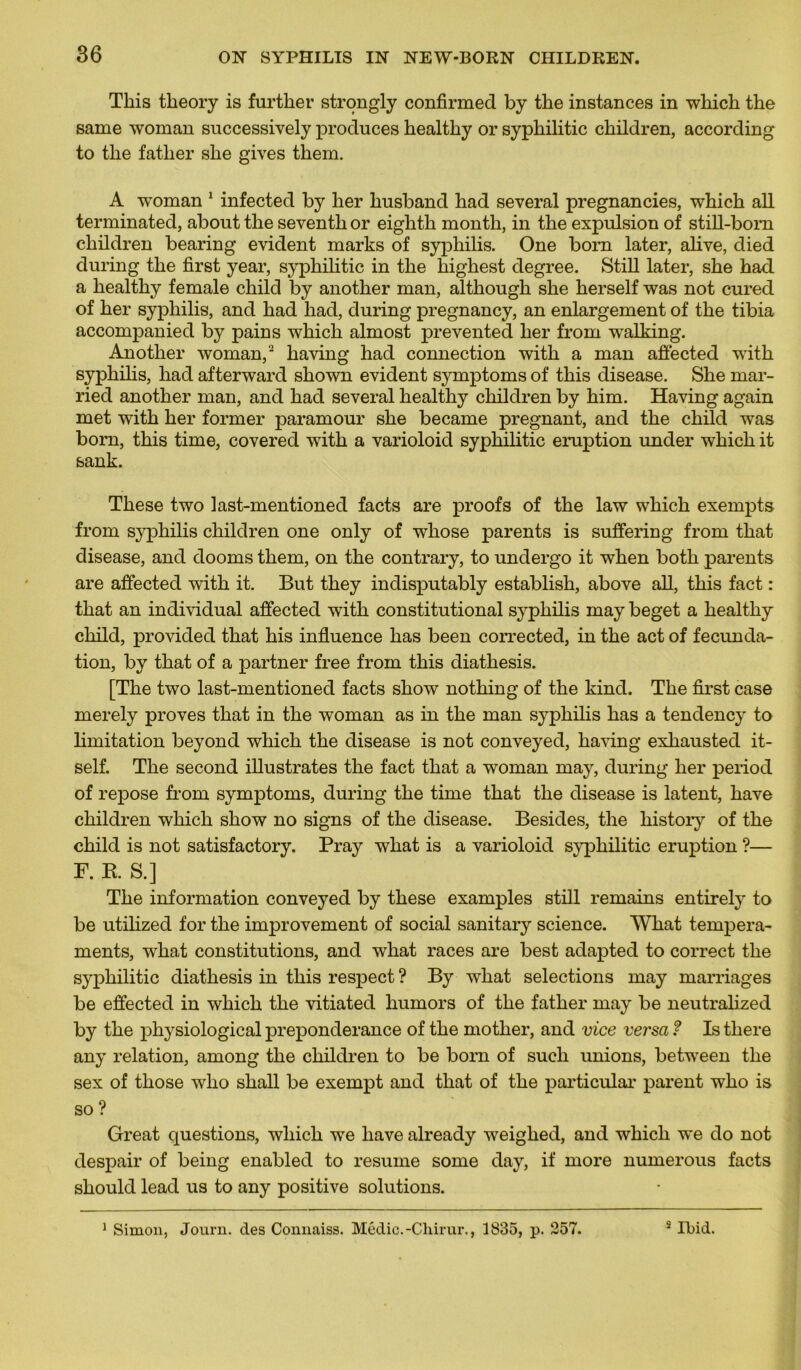Tins tlieory is further strongly confirmed by the instances in winch the same woman successively produces healthy or syphilitic children, according to tlie father she gives them. A woman 1 infected by lier husband had several pregnancies, which ali terminated, about the seventh or eighth month, in the expulsion of still-born children bearing évident marks of syphilis. One bom later, alive, died during the first year, syphilitic in the highest degree. Still later, she had a healthy female child by another man, although she herself was not cured of lier syphilis, and had had, during pregnancy, an enlargement of the tibia accompanied by pains which almost prevented lier from walking. Another woman,2 having had connection with a man affected wûth syphilis, had afterwarcl shown évident symptoms of this disease. She mar- ried another man, and had several healthy children by him. Having again met with her former paramour she became prégnant, and the child was born, this time, covered with a varioloid syphilitic éruption under which it sank. These two last-mentioned facts are proofs of the law which exempts from syphilis children one only of whose parents is suffering from that disease, and dooms them, on the contrary, to undergo it when both parents are affected with it. But they indisputably establish, above ail, this fact : that an individual affected with constitutional syphilis may beget a healthy child, provided that his influence lias been corrected, in the act of fecunda- tion, by that of a partner free from this diathesis. [The two last-mentioned facts show nothing of the kind. The first case merely proves that in the woman as in the man syphilis has a tendency to limitation beyond which the disease is not conveyed, having exhausted it- self. The second illustrâtes the fact that a woman may, during her period of repose from symptoms, during the time that the disease is latent, hâve children which show no signs of the disease. Besides, the history of the child is not satisfactory. Pray what is a varioloid syphilitic éruption ?— F. B. S.] The information conveyed by these examples still remains entirely to be utilized for the improvement of social sanitary science. What tempéra- ments, what constitutions, and what races are best adapted to correct the syphilitic diathesis in this respect ? By what sélections may marriages be effected in which the vitiated humors of the father may be neutralized by the physiological prépondérance of the mother, and vice versa ? Is there any relation, among the children to be born of such unions, betwTeen the sex of those who shall be exempt and that of the particular parent who is so ? Great questions, which we liave already weighed, and which we do not despair of being enabled to résumé sonie day, if more numerous facts should leacl us to any positive solutions. 1 Simon, Journ. des Connaiss. Médic.-Chirur., 1835, p. 257. 5 Ibid.