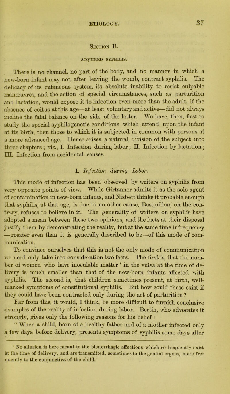 Section B. ACQUIRED SYPHILIS. Tliere is no ckannel, no part of tlie body, and no manner in which a new-bom infant may not, after leaving tlie womb, contract syphilis. The delieacy of its cutaneous System, its absolute inability to resist culpable manœu\Tes, and the action of spécial circumstances, sucli as parturition and lactation, would expose it to infection even more than the adult, if the absence of coitus atthis âge—at least voluntary and active—did not always incline the fatal balance on the side of the latter. We hâve, then, first to study the spécial syphilogenetic conditions which attend upon the infant at its birth, then those to which it is subjected in common with persons at a more advanced âge. Hence arises a natural division of the subject into three chapters ; viz., I Infection during labor; IL Infection by lactation ; ITT. Infection from accidentai causes. 1. Infection during Labor. This mode of infection has been observed by writers on syphilis from very opposite points of view. Wliile Girtanner admits it as the sole agent of contamination in new-born infants, and Nisbett tkinks it probable enougk that syphilis, at that âge, is due to no otker cause, Bosquillon, on the con- trary, refuses to believe in it. The generality of writers on syphilis hâve adopted a mean between these two opinions, and the facts at their disposai justify them by demonstrating the reahty, but at the same time infrequency —greater even than it is generally described to be—of this mode of com- munication. To convince ourselves that this is not the only mode of communication we need only take into considération two facts. The first is, that the num- ber of women who hâve inoculable matter 1 in the vulva at the time of de- livery is much smaller than that of the new-born infants affected with syphilis. The second is, that children sametimes présent, at birth, well- marked symptoms of constitutional syphilis. But how could these exist if they could hâve been contracted only during the act of parturition ? Far from this, it would, I think, be more difficult to furnish conclusive examples of the reality of infection during labor. Bertin, who advocates it strongly, gives only the following reasons for his belief : “ Wlien a child, born of a kealthy father and of a mother infected only a few days before delivery, présents symptoms of syphilis some days after 1 No allusion is here meant to the blenorrhagic affections which so frequently exist at the time of delivery, and are transmitted, sometimes to the génital organs, more fre- quently to the conjunctiva of the child.