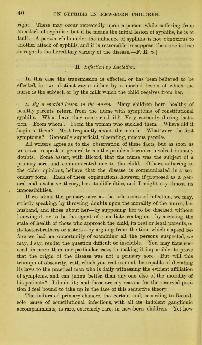 right. Tliese may occur repeatedly upon a person wliile suffering from an attack of syphilis ; but if lie means the initial lésion of syphilis, he is at fault. A person while under the influence of syphilis is not obnoxious to another attack of syphilis, and it is reasonable to suppose the same is true as regards the hereditary variety of the disease.—F. R. S.] II. Infection by Lactation. In this case the transmission is effected, or has been believed to be effected, in two distinct ways : either by a morbid lésion of wliich the nurse is the subject, or by the milk which the child receives from lier. a. By a morbid lésion in tlie nurse.—Many children born healthy of healthy parents return from the nurse with symptoms of constitutional syphilis. When hâve they contracted it ? Very certainly during lacta- tion. From whom ? From the woman who suckled them. Where did it « begin in them ? Most frequently 'about the mouth. What were the first symptoms ? Generally superficial, ulcerating, mucous papulæ. Ail writers agréé as to the observation of these facts, but as soon as we cease to speak in general ternis the problem becomes involved in many doubts. Some assert, with Ricord, that the nurse was the subject of a primary sore, and communicated one to the child. Others, adhering to the older opinions, believe that the disease is communicated in a sec- ondary form. Each of these explanations, however, if proposed as a gen- eral and exclusive theory, has its difficultés, and I miglit say almost its impossibilités. If we admit the primary sore as the sole cause of infection, we may, strictly speaking, by throwing doubts upon the morality of the nurse, lier husband, and those about her—by supposing her to be diseased without knowing it, or to be the agent of a médiate contagion—by accusing the state of health of those who approach the child, its real or legal parents, or its foster-brothers or sisters—by arguing from the time which elapsed be- fore we had an opportunity of examining ail the persons suspected, we may, I say, render the question difficult or insoluble. You may thus suc- ceed, in more than one particular case, in making it impossible to prove that the origin of the disease was not a primary sore. But will this triumpli of obscurity, with which you rest content, be capable of dictating its laws to the practical man who is daily witnessing the évident affiliation of symptoms, and can judge bettér than any one else of the morality of his patients ? I doubt it ; and these are my reasons for the reserved posi- tion I feel bound to take up in the face of this seductive theory. The indurated primary chancre, the certain and, according to Ricord, sole cause of constitutional infections, with ail its indolent ganglionic accompaniments, is rare, extremely rare, in new-born children. Yet how