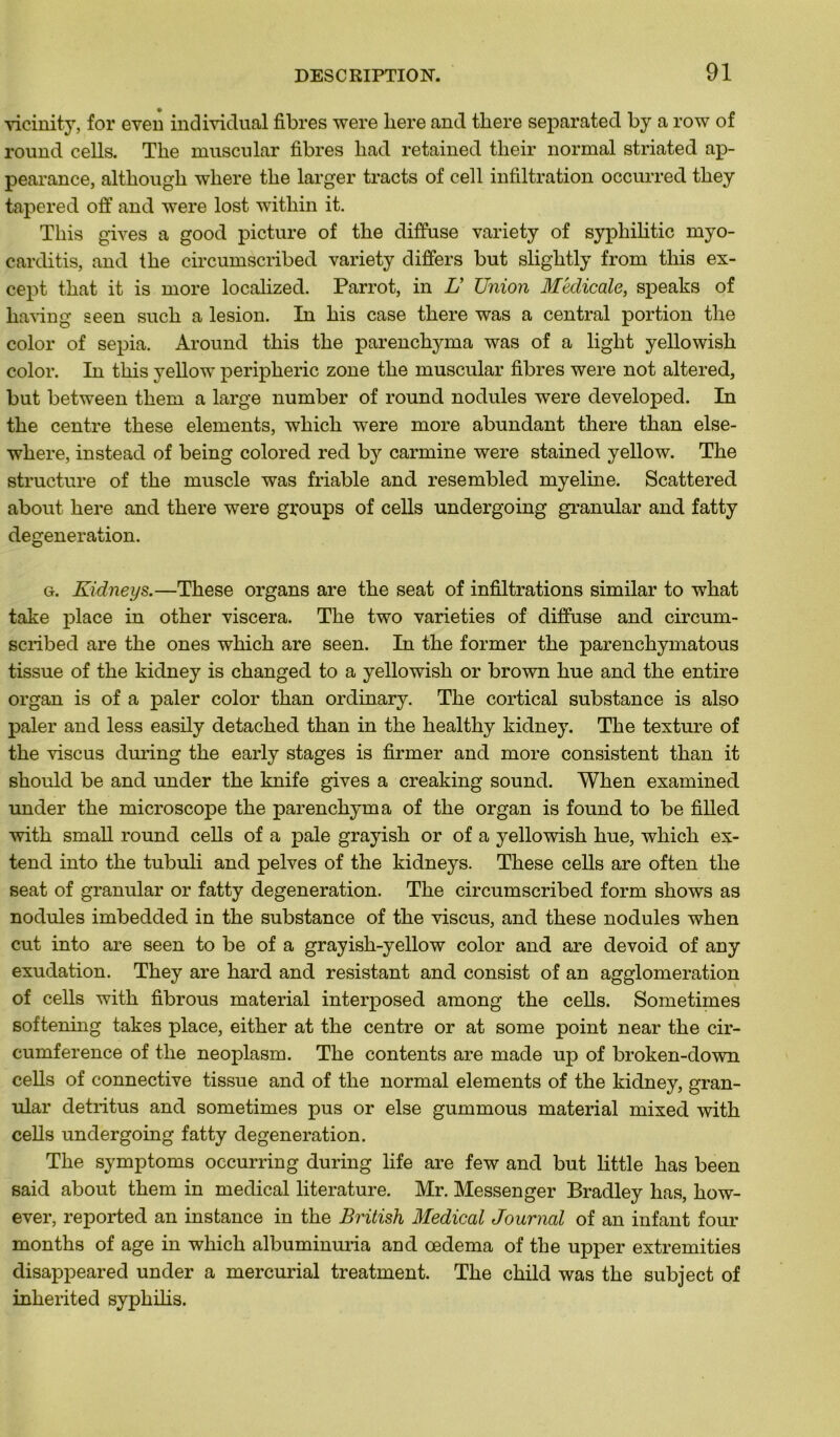 vicinity, for even individual fibres were liere and tliere separated by a row of round cells. The muscular fibres liad retained their normal striated ap- pearance, although wliere tlie larger tracts of cell infiltration occurred they tapered off and were lost witliin it. Tliis gives a good picture of the diffuse variety of syphilitic myo- carditis, and the circumscribed variety differs but slightly from this ex- cept that it is more localized. Parrot, in Lï Union Médicale, speaks of having seen such a lésion. In his case there was a central portion the color of sepia. Around this the parenchyma was of a light yellowish color. In this yellow périphérie zone the muscular fibres were not altered, but between tliem a large number of round nodules were cleveloped. In the centre these éléments, whicli were more abundant there than else- where, instead of being colored red by carminé were stained yellow. The structure of the muscle was friable and resembled myeline. Scattered about liere and there were groups of cells undergoing granular and fatty degeneration. g. Kidneys.—These organs are the seat of infiltrations similar to what take place in other viscera. The two varieties of diffuse and circum- scribed are the ones which are seen. In the former the parenchymatous tissue of the kidney is changed to a yellowish or brown hue and the entire organ is of a paler color than ordinary. The cortical substance is also paler and less easily detached than in the healthy kidney. The texture of the vise us during the early stages is firmer and more consistent than it should be and under the knife gives a creaking Sound. When examined under the microscope the parenchyma of the organ is found to be filled with small round cells of a pale grayish or of a yellowish hue, which ex- tend into the tubuli and pelves of the kidneys. These cells are often the seat of granular or fatty degeneration. The circumscribed form shows as nodules imbedded in the substance of the viscus, and these nodules when eut into are seen to be of a grayish-yellow color and are devoid of any exudation. They are hard and résistant and consist of an agglomération of cells with fibrous material interposed among the cells. Sometimes softening takes place, either at the centre or at some point near the cir- cumference of the neoplasm. The contents are made up of broken-down cells of connective tissue and of the normal éléments of the kidney, gran- ular détritus and sometimes pus or else gummous material mixed with cells undergoing fatty degeneration. The symptoms occurring during life are few and but little bas been said about them in medical literature. Mr. Messenger Bradley lias, how- ever, reported an instance in the British Medical Journal of an infant four months of âge in which albuminuria and œdema of the upper extremities disappeared under a mercurial treatment. The child was the subject of inherited syphilis.