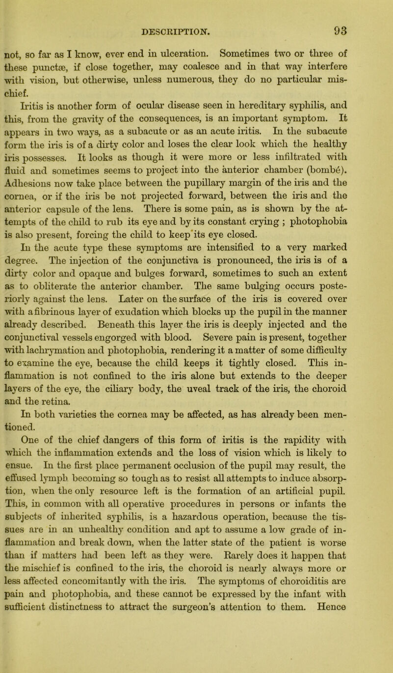 not, so far as I know, ever end in ulcération. Sometimes two or tliree of tliese punctæ, if close togetker, may coalesce and in that way interfère with vision, but otlierwise, unless numerous, tliey do no particular mis- cliief. Iritis is anotber form of ocular disease seen in liereditary syphilis, and tliis, from tke gravity of the conséquences, is an important symptom. It appears in two ways, as a subacute or as an acute iritis. In the subacute form the iris is of a dirty color and loses the clear look whicli the healthy iris possesses. It looks as though it were more or less infiltrated with fluid and sometimes seems to project into the ànterior chamber (bombé). Adhesions now take place between the pupillary margin of the iris and the cornea, or if the iris be not projected forward, between the iris and the ànterior capsule of the lens. There is some pain, as is shown by the at- tempts of the child to rub its eye and by its constant crying ; photophobia is also présent, forcing the child to keep its eye closed. In the acute type these symptoms are intensified to a very marked degree. The injection of the conjunctiva is pronounced, the iris is of a dirty color and opaque and bulges forward, sometimes to such an extent as to obliterate the ànterior chamber. The same bulging occurs poste- riorly against the lens. Later on the surface of the iris is covered over with afibrinous layer of exudation which blocks up the pupilin the manner already described. Beneath this layer the iris is deeply injected and the conjunctival vessels engorged with blood. Severe pain is présent, together with lachrymation and photophobia, rendering it a matter of some difficulty to examine the eye, because the child keeps it tightly closed. This in- flammation is not confined to the iris alone but extends to the deeper layers of the eye, the ciliary body, the uveal track of the iris, the choroid and the retina. In both varieties the cornea may be affected, as has already been men- tioned. One of the chief dangers of this form of iritis is the rapidity with which the inflammation extends and the loss of vision which is likely to ensue. In the first place permanent occlusion of the pupil may resuit, the effused lympb. becoming so tough as to resist ail attempts to induce absorp- tion, when the only resource left is the formation of an artificial pupil. This, in common with ail operative procedures in persons or infants the subjects of inkerited syphilis, is a hazardous operation, because the tis- sues are in an unhealthy condition and apt to assume a low grade of in- flammation and break down, when the latter state of the patient is worse than if matters had been left as they were. Rarely does it happen that the miscliief is confined to the iris, the choroid is nearly always more or less affected concomitantly with the iris. The symptoms of choroiditis are pain and photophobia, and these cannot be expressed by the infant with sufîicient distinctness to attract the surgeon’s attention to them. Hence