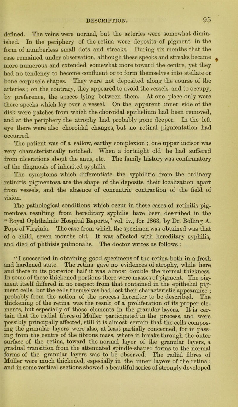 defined. The veins were normal, but tlie arteries were somewhat dimin- ished. In tlie periphery of the retina were deposits of pigment in tlie forrn of numberless small dots and streaks. During six months tliat the case remained under observation, although these specks and streaks became more numerous and extended somewhat more toward the centre, yet they had no tendency to become confluent or to forrn themselves into stellate or bone corpuscle shapes. They were not deposited along the course of the arteries ; on the contrary, they appeared to avoid the vessels and to occupy, by preference, the spaces lying between them. At one place only were there specks which lay over a vessel. On the apparent inner side of the disk were patelles from which the choroidal epithelium had been removed, and at the periphery the atrophy had probably gone deeper. In the left eye there were also choroidal changes, but no retinal pigmentation had occurred. The patient was of a sallow, earthy complexion ; one upper incisor was ver} characteristically notched. When a fortnight old he had suffered from ulcérations about the anus, etc. The family history was confirmatory of the diagnosis of inherited syphilis. The symptoms which clifferentiate the sypliilitic from the ordinary retinitis pigmentosa are the shape of the deposits, their localization apart from vessels, and the absence of concentric contraction of the field of vision. The pathological conditions which occur in these cases of retinitis pig- mentosa resulting from hereditary syphilis hâve been described in the “ Royal Ophthalmic Hospital Reports,” vol. iv., for 1863, by Dr. Bolling A. Pope of Virginia. The case from which the specimen was obtainecl was that of a child, seven months old. It was affected with hereditary syphilis, and died of phthisis pulmonalis. The doctor writes as follows : “I succeeded in obtaining good specimensof the retina both in a fresk and hardened state. The retina gave no évidences of atrophy, while here and there in its posterior half it was almost double the normal thickness. In some of these thickened portions there were masses of pigment. The pig- ment itself differed in no respect from that contained in the épithélial pig- ment cells, but the cells themselves had lost their characteristic appearance ; probably from the action of the process hereafter to be described. The thickening of the retina was the resuit of a prolifération of its proper élé- ments, but especially of those éléments in the granular layers. It is cer- tain that the radial fibres of Müller participated in the process, and were possibly principally affected, still it is almost certain that the cells compos- ing the granular layers were also, at least partially concerned, for in pass- ing from the centre of the fibrous mass, where it breaks through the outer surface of the retina, toward the normal layer of the granular layers, a graduai transition from the attenuated spindle-shaped forrn s to the normal forms of the granular layers was to be observed. The radial fibres of Müller were mucli thickened, especially in the inner layers of the retina ; and in some vertical sections showed a beautiful sériés of strongly developed