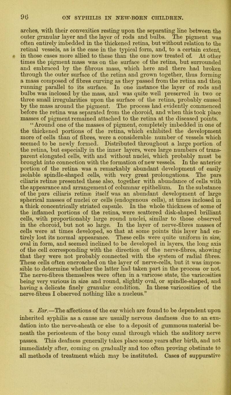 arches, with their convexities resting upon the separating line between the outer granular layer and tlie layer of rods and bulbs. The pigment was often entirely imbedded in the thickened retina, but without relation to the retinal vessels, as is the case in the typical form, and, to a certain extent, in those cases more allied to these than the one now treated of. Àt otlier times the pigment mass was on the surface of the retina, but surrounded and embraced by the fibrous mass, whicli here and there had broken through the outer surface of the retina and grown together, thus forming a mass composed of fibres curving as they passed from the retina and then running parallel to its surface. In one instance the layer of rods and bulbs was inclosed by the mass, and was quite well preserved in twro or three small irregularities upon the surface of the retina, probably caused by the mass around the pigment. The process had evidently commenced before the retina was separated from the choroid, and when this took place masses of pigment remained attached to the retina at the diseased points. “Around one of the masses of pigment, completely imbedded in one of the thickened portions of the retina, which exhibited the development more of cells than of fibres, were a considérable number of vessels which seemed to be newly formed. Distributed throughout a large portion of the retina, but especially in the inner layers, were large numbers of trans- parent elongated cells, with and without nuclei, which probably must be brought into connection with the formation of new vessels. In the anterior portion of the retina wTas a remarkably abundant development of easily isolable spinclle-shaped cells, with very great prolongations. The pars ciliaris retinæ presented these also, together with abundance of cells with the appearance and arrangement of columnar epithelium. In the substance of the pars ciliaris retinæ itself was an abundant development of large spherical masses of nuclei or cells (endogenous cells), at times inclosed in a thick concentrically striated capsule. In the whole tliickness of some of the inflamed portions of the retina, were scattered disk-shaped brilliant cells, with proportionably large round nuclei, similar to those observed in the choroid, but not so large. In the layer of nerve-fibres masses of cells were at times developed, so that at some points this layer had en- tirely lost its normal appearance. These cells were quite uniform in size, oval in form, and seemed inclined to be developed in layers, the long axis of the cell corresponding with the direction of the nerve-fibres, showing that they were not probably connected with the System of radial fibres. These cells often encroached on the layer of nerve-cells, but it wTas impos- sible to détermine wliether the latter had taken part in the process or not. The nerve-fibres themselves were often in a varicose state, the varicosities being very various in size and round, slightly oval, or spinclle-shaped, and having a délicate finely granular condition. In these varicosities of the nerve-fibres I observed nothing like a nucléus.” k. Ear.—The affections of the ear which are found to be dépendent upon inherited syphilis as a cause are usually nervous deafness due to an exu- dation into the nerve-sheath or else to a deposit of gummous material be- neath the periosteum of the bony canal through which the auclitory nerve passes. This deafness generally takes place some years after birth, and not immediately after, coming on gradually and too often proving obstinate to ail methods of treatment which may be instituted. Cases of suppurative