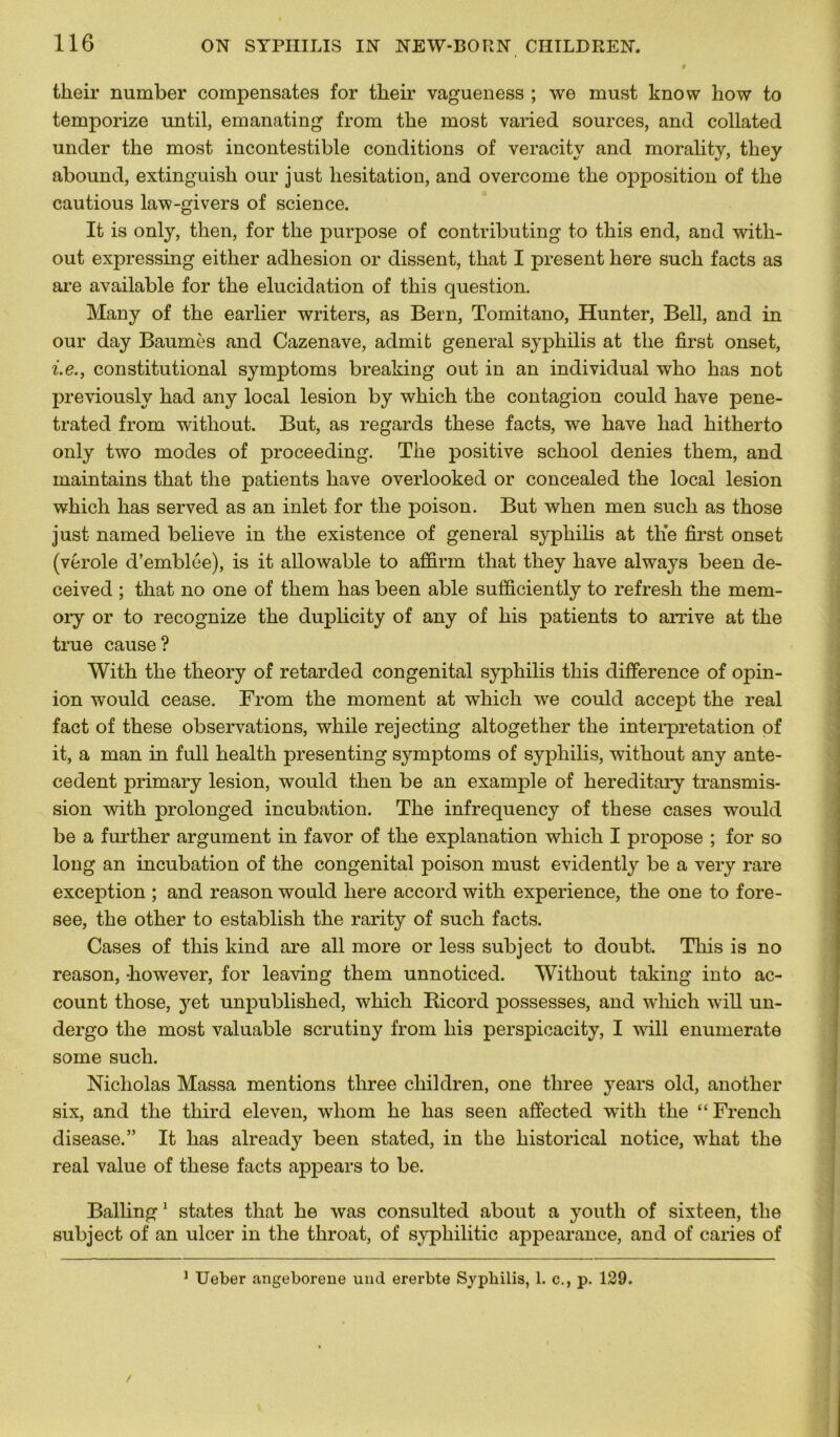 tlieir number compensâtes for tlieir vagueness ; we must know how to temporize until, emanating from tbe most varied sources, and collated under the most incontestible conditions of veracity and morality, tbey abound, extinguisb our just hésitation, and overcome tbe opposition of tbe cautious law-givers of science. It is only, then, for tbe purpose of contributing to tbis end, and with- out expressing eitber adhésion or dissent, tbat I présent bere sucb facts as are available for tbe élucidation of tbis question. Many of tbe earlier writers, as Bern, Tomitano, Hunter, Bell, and in our day Baumes and Cazenave, admit general syphilis at tbe first onset, i.e., constitutional symptoms breaking out in an individual who bas not previously bad any local lésion by wbicb tbe contagion could bave pene- trated from without. But, as regards tbese facts, we bave bad bitherto only two modes of proceeding. Tbe positive scbool déniés tbem, and maintains tbat tbe patients bave overlooked or concealed tbe local lésion wbich bas served as an inlet for tbe poison. But when men sucb as tbose just named believe in tbe existence of general syphilis at the first onset (vérole d’emblée), is it allowable to affirm tbat tbey bave always been de- ceived ; tbat no one of tbem bas been able sufficiently to refresh tbe mem- ory or to recognize tbe duplicity of any of bis patients to arrive at tbe true cause? With tbe theory of retarded congénital syphilis tbis différence of opin- ion would cease. From tbe moment at wbicb we could accept tbe real fact of tbese observations, wbile rejecting altogether tbe interprétation of it, a man in full health presenting symptoms of syphilis, without any anté- cédent primary lésion, would then be an example of hereditary transmis- sion witb prolonged incubation. Tbe infrequency of tbese cases would be a further argument in favor of tbe explanation wbicb I propose ; for so long an incubation of tbe congénital poison must evidently be a very rare exception ; and reason would bere accord witb expérience, tbe one to fore- see, tbe otber to establish tbe rarity of sucb facts. Cases of tbis kind are ail more or less subject to doubt. Tbis is no reason, -bowever, for leaving tbem unnoticed. Without taking into ac- count tbose, yet unpublisbed, wbicb Bicord possesses, and wbicb will un- dergo tbe most valuable scrutiny from bis perspicacity, I will enumerate some sucb. Nicholas Massa mentions three children, one tliree years old, anotlier six, and the third eleven, wliom be bas seen affected witb tbe “French disease.” It bas already been stated, in tbe historical notice, wbat tbe real value of tbese facts appears to be. Balling 1 states tbat be was consulted about a youtli of sixteen, tbe subject of an ulcer in the tbroat, of sypliilitic appearance, and of caries of 1 Ueber angeborene und ererbte Syphilis, 1. c., p. 129.