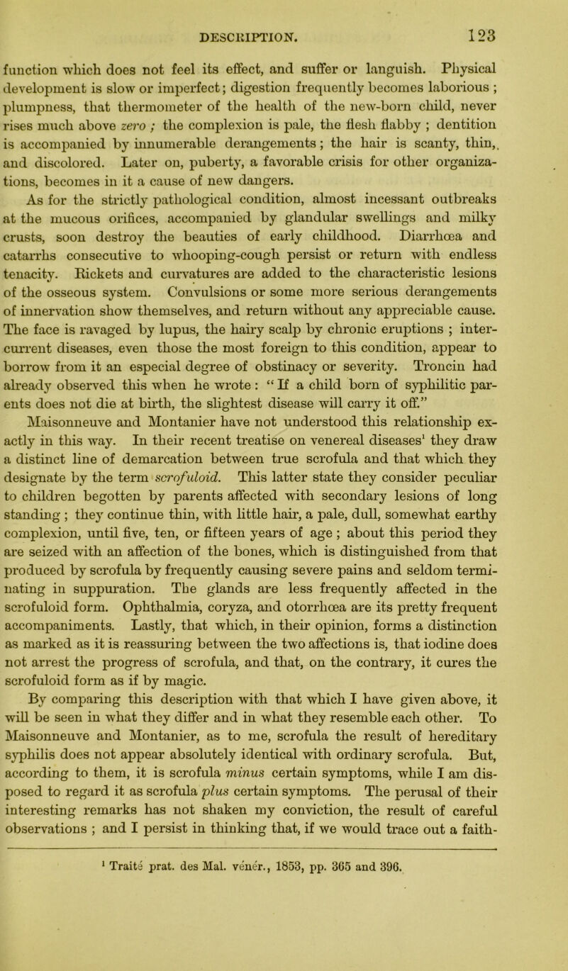 function winch does not feel its effect, and suffer or languish. Physical development is slow or imperfect ; digestion frequently becomes laborious ; plumpness, that thermometer of tbe liealth of tlie new-born child, never rises mucb above zevo ; tlie complexion is pale, tlie flesli flabby ; dentition is accompanied by innumerable dérangements ; tlie hair is scanty, thin,. and discolored. Later on, puberty, a favorable crisis for otlier organiza- tions, becomes in it a cause of new dangers. As for the strictly patliological condition, almost incessant outbreaks at the mucous orifices, accompanied by glandular swellings and milkv crusts, soon destroy the beauties of early childhood. Diarrhœa and catarrks consecutive to wliooping-cough persist or return with endless tenacity. Rickets and curvatures are added to the characteristic lésions of the osseous System. Convulsions or some more serious dérangements of innervation show themselves, and return without any appréciable cause. The face is ravaged by lupus, the hairy scalp by chronic éruptions ; inter- current diseases, even those the most foreign to this condition, appear to borrow from it an especial degree of obstinacy or severity. Troncin had already observed this when he wrote : “ If a child born of syphilitic par- ents does not die at birth, the slightest disease will carry it off.” Maisonneuve and Montanier hâve not understood this relationship ex- actly in this way. In their recent treatise on venereal diseases1 they draw a distinct line of démarcation between true scrofula and that which they designate by the term scrofuloid. This latter state they consider peculiar to children begotten by parents affected with secondary lésions of long standing ; they continue thin, with little hair, a pale, dull, somewhat earthy complexion, until five, ten, or fifteen years of âge ; about this period they are seized with an affection of the bones, which is distinguished from that produced by scrofula by frequently causing severe pains and seldom termi- nating in suppuration. Tbe glands are less frequently affected in the scrofuloid form. Ophthalmia, coryza, and otorrlicea are its pretty frequent accompaniments. Lastly, that which, in their opinion, forms a distinction as marked as it is reassuring between the two affections is, that iodine does not arrest the progress of scrofula, and that, on the contrary, it cures the scrofuloid form as if by magic. By comparing this description with that which I hâve given above, it will be seen in what they differ and in what they resemble each otlier. To Maisonneuve and Montanier, as to me, scrofula the resuit of hereditary syphilis does not appear absolutely identical with ordinary scrofula. But, according to them, it is scrofula minus certain symptoms, while I am dis- posed to regard it as scrofula plus certain symptoms. The perusal of their interesting remarks has not shaken my conviction, the resuit of careful observations ; and I persist in thinking that, if we would trace out a faith- 1 Traité prat. des Mal. vénér., 1853, pp. 3C5 and 396.