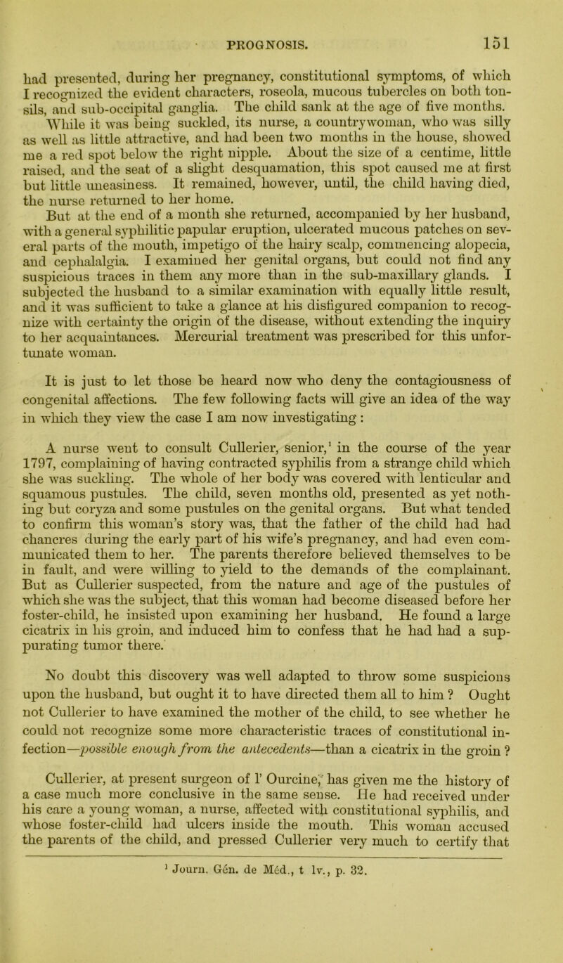 had presented, during lier pregnancy, constitutional symptoms, of wliicli I recognized tlie évident characters, roseola, mucous tubercles on botli ton- sils, and sub-occipital ganglia. The cliild sank at tlie âge of five months. Vkile it was being suckled, its nurse, a country woman, wlio was silly as well as little attractive, and had been two months in tlie house, sliowed me a red spot below the right nipple. About tlie size of a centime, little raised, and the seat of a slight desquamation, tliis spot caused me at first but little uneasiness. It remained, however, until, the child having died, the nurse returned to lier home. But at the end of a month slie returned, accompanied by lier husband, with a general syphilitic papular éruption, ulcerated mucous patches on sev- eral parts of tlie mouth, impétigo of the hairy scalp, commencing alopecia, and cephalalgia. I examined her génital organs, but could not find any suspicious traces in them any more than in the sub-maxillary glands. I subjected the liusband to a similar examination with equally little resuit, and it was suffîcient to take a glance at liis distigured companion to recog- nize with certainty the origin of the disease, without extending the inquiry to her acquaintances. Mercurial treatment was prescribed for this unfor- tunate woman. It is just to let those be heard now who deny the contagiousness of congénital affections. The few following facts will give an idea of the way in wliick they view the case I am now investigating : A nurse went to consult Cullerier, senior,1 in the course of the year 1797, complaining of having contracted syphilis from a strange child which she was suckling. The whole of her body was covered with lenticular and squamous pustules. The child, seven months old, presented as yet noth- ing but coryza and some pustules on the génital organs. But what tended to confirm this woman’s story was, that the father of the child had had chancres during the early part of his wife’s pregnancy, and had even com- municated them to her. The parents therefore believed tliemselves to be in fault, and were willing to yield to the demands of the complainant. But as Ciülerier suspected, from the nature and âge of the pustules of which she was the subject, that this woman had become diseased before her foster-child, he insisted upon examining her husband. He found a large cicatrix in his groin, and induced him to confess that he had had a sup- purating tumor there. No doubt this discovery was well adapted to throw some suspicions upon the husband, but ought it to hâve directed tliem ail to him ? Ought not Cullerier to hâve examined the motlier of the child, to see whether he could not recognize some more characteristic traces of constitutional in- fection—possible enough from the antécédents—than a cicatrix in the groin ? Cullerier, at présent surgeon of 1’ Ourcine,' lias given me the history of a case much more conclusive in the same sense. Ile had received under his care a young woman, a nurse, affected with constitutional syphilis, and whose foster-child had ulcers inside the mouth. This woman accused the parents of the child, and pressed Cullerier very much to certify that 1 Journ. Gén. de Méd., t lv., p. 32.