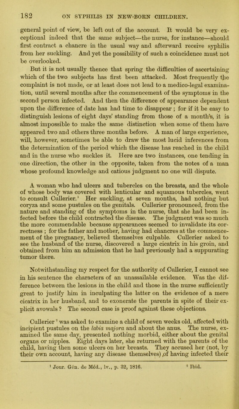 general point of view, be left out of tbe account. It would be very ex- ceptional indeed that the saine subject—tlie nurse, for instance—sliould first contract a chancre in the usual way and afterward receive syphilis from her suckling. And y et the possibility of such a coincidence must not be overlooked. But it is not usually thence that spring the difficulties of ascertaining which of the two subjects lias first been attacked. Most frequently tfie complaint is not made, or at least does not lead to a medico-legal examina- tion, until several months after the commencement of the symptoms in the second person infected. And then the différence of appearance dépendent upon the différence of date has had time to disappear ; for if it be easy to distinguish lésions of eight days’ standing from those of a montli’s, it is almost impossible to make the same distinction when some of them hâve appeared two and others three months before. A man of large expérience, will, liowever, sometimes be able to draw the most lucid inferences from the détermination of the period which the disease has reached in the child and in the nurse who suckles it. Here are two instances, one tending in one direction, the other in the opposite, taken from the notes of a man whose profound knowledge and catious judgment no one will dispute. A woman who had ulcers and tubercles on the breasts, and the whole of whose body was covered with lenticular and squamous tubercles, went to consult Cullerier.1 Her suckling, at seven months, had nothing but coryza and some pustules on the genitals. Cullerier pronounced, from the nature and standing of the symptoms in the nurse, that she had been in- fected before the child contracted the disease. The judgment was so much the more commendable because appearances seemed to invalidate its cor- rectness ; for the father and mother, having had chancres at the commence- ment of the pregnancy, believed themselves culpable. Cullerier asked to see the husband of the nurse, discovered a large cicatrix in his groin, and obtained from him an admission that he had previously had a suppurating tumor there. Not with standing my respect for the authority of Cullerier, I cannot see in his sentence the characters of an unassailable evidence. Was the dif- férence between the lésions in the child and those in the nurse sufficiently great to justify him in inculpating the latter on the evidence of a mere cicatrix in her husband, and to exonerate the parents in spite of their ex- plicit avowals ? The second case is proof against these objections. Cullerier2 was asked to examine a child of seven weeks old, affected witk incipient pustules on the labia majora and about the anus. The nurse, ex- amined the same day, presented nothing morbid, either about the génital organs or nipples. Eight days later, she returned with the parents of the child, having then some ulcers on her breasts. They accused her (not, by their own account, having any disease themselves) .of having infected their 1 Jour. Gén. de Méd., lv., p. 32, 1816. 2 Ibid.