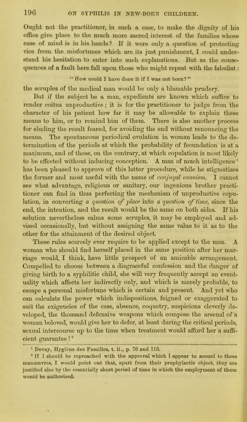 Ought not tlie practitioner, in such a case, to make the dignity of his office give place to tlie mucli more sacred interest of the families whose ease of mind is in liis liands ? If it were only a question of protecting vice from tlie misfortunes which are its just punisliment, I could under- stand liis hésitation to enter into such explanations. But as the consé- quences of a fault liere fall upon those who miglit repeat with the fabulist : “ IIow could I hâve done it if I was not born? ” the scruples of the medical man would be only a blâmable prudery. But if the subject be a man, expédients are known which suffice to render coitus unproductive ; it is for the practitioner to judge from the character of his patient how far it may be allowable to explain tliese means to him, or to remind him of them. There is also another process for eluding the resuit feared, for avoiding the end without renouncing the means. The spontaneous periodical ovulation in woman leads to the dé- termination of the periods at which the probability of fecundation is at a maximum, and of those, on the contrary, at which copulation is most likely to be effected without inducing conception. A man of much intelligence 1 has been pleased to approve of this latter procedure, while he stigmatizes the former and most useful with the name of conjugal onanism. I cannot see what advantage, religious or sanitary, our ingenious brotlier practi- tioner can find in tlius perfecting the mechanism of unproductive copu- lation, in converting a question of 'place into a question of time, since the end, the intention, and the resuit would be the same on both sides. If his solution nevertheless calms some scruples, it may be employed and ad- vised occasionally, but without assigning the same value to it as to the other for the attainment of the desired object. These rules scarcely ever require to be applied except to the man. A woman who should find herself placed in the same position after lier mar- riage would, I think, hâve little prospect of an amicable arrangement. Compelled to choose between a disgraceful confession and the danger of giving birth to a sypliilitic child, slie will very frequently accept an event- uality which affects lier indirectly only, and which is merely probable, to escape a personal misfortune which is certain and présent. And yet who can calculate the power which indispositions, feigned or exaggerated to suit the exigencies of the case, absence, coquetry, suspicions cleverly de- veloped, the thousand défensive weapons which compose the arsenal of a woman beloved, would give lier to defer, at least during the critical periods, sexual intercourse up to the time wlien treatment would afford her a suffi- cient guarantee !2 1 Devay, Hygiène des Familles, t. ii., p. 76 and 113. 2 If I should be reproached with the approval which I appear to accord to these manœuvres, I would point out that, apart from their prophylactic object, they are justified also by the essenlially short period of time in which the employment of them would be authorized.