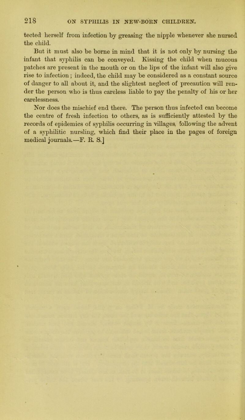 tected lierself from infection by greasing the nipple whenever she nursed tbe cliild. But it must also be borne in mind that it is not only by nursing tbe infant tbat syphilis can be conveyed. Kissing tbe cbild wben mucous patelles are présent in tbe moutb or on tbe lips of tbe infant will also give rise to infection ; indeed, tbe cbild may be considered as a constant source of danger to ail about it, and tbe sligbtest neglect of précaution will ren- der tbe person wbo is tlius careless liable to pay tbe penalty of bis or ber carelessness. Nor does tbe miscliief end tbere. Tbe person tbus infected can become tbe centre of fresb infection to otbers, as is sufficiently attested by tbe records of épidémies of syphilis occurring in villages, following tbe advent of a syphilitic nursling, wbicb find tbeir place in tbe pages of foreign medical journals.—F. R. S.]