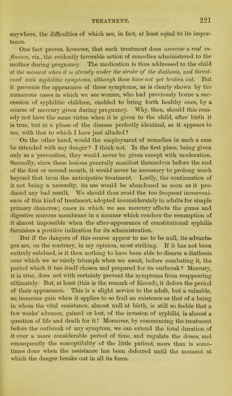 anywhere, tbe difficulties of which are, in fact, at least eqùal to its impor- tance. One fact proves, liowever, that sucli treatment does exercise a real in- fluence, xiz., tlie evidently favorable action of remedies administered to tbe mother during pregnancy. Tbe médication is tbus addressed to tbe cbild at the moment when it is already under the strolce of the diathesis, and threat- ened with syphilitic symptoms, although these hâve not yet brolcen eut. But it prevents tbe appearance of tliese symptoms, as is clearly sliown by tbe numerous cases in wbicli we see women, who liad previously borne a suc- cession of sypbilitic ebildren, enabled to bring fortb bealtliy ones, by a course of mercury given during pregnancy. Wby, tben, sbould tbis rem- edv not bave tbe same virtue wlien it is given to tbe cbild, after birtb it is true, but in a phase of tbe disease perfectly identical, as it appears to me, with tbat to wbicb I bave just alluded? On tbe otber liand, would tbe employment of remedies in sucli a case be attended witb any danger ? I tbink not. In tbe first place, being given only as a précaution, tbey would never be given except witb modération. Secondly, since tliese lésions generally manifest tbemselves before tbe end of tbe first or second montli, it would never be necessary to prolong mucb beyond tbat term tbe anticipative treatment. Lastly, tbe continuation of it not being a necessity, its use would be abandoned as soon as it pro- duced any bad resuit. We sbould tbus avoid tbe too frequent inconveni- ence of tbis kind of treatment, adopted inconsiderately in adults for simple primary chancres ; cases in wbicb we see mercury affects tbe gums and digestive mucous membrane in a manner wbicb renders tbe resumption of it almost impossible wlien tbe after-appearance of constitutional syphilis furnislies a positive indication for its administration. But if tbe dangers of tbis course appear to me to be null, its advanta- ges are, on tbe contrary, in my opinion, most striking. If it bas not been entirely subdued, is it tben nothing to bave been able to disarm a diathesis over wbicb we so rarely triumph wben we await, before combating it, tbe period wbicb it bas itself ebosen and prepared for its outbreak ? Mercury, it is true, does not witb certainty prevent tbe symptoms from reappearing ultimately. But, at least (tbis is tbe remark of Ricord), it defers tbe period of their appearance. Tbis is a slight service to tbe adult, but a valuable, an immense gain wben it applies to so frail an existence as tbat of a being in whom tbe vital résistance, almost null at birth, is still so feeble tbat a few weeks’ advance, gained or lost, of tbe invasion of syphilis, is almost a question of life and death for it ! Moreover, by commencing tbe treatment before tbe outbreak of any symptom, we can extend tbe total duration of it over a more considérable period of time, and regulate tbe doses, and consequently the susceptibility of the little patient, more than is some- times done when tbe assistance bas been deferred until tbe moment at wbicb tbe danger breaks out in ail its force.