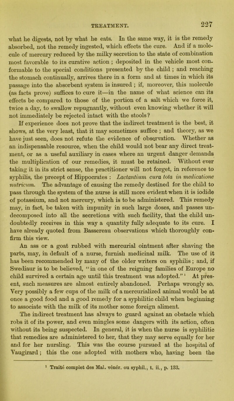 what lie digests, not by what lie eats. In tke same way, it is tlie remedy absorbed, not tlie remedy ingested, wliicli effects tlie cui’e. And if a molé- cule of mercury reduced by tlie milky sécrétion to the state of combination most favorable to its curative action ; deposited in the vehicle most con- formable to tlie spécial conditions presented by the child ; and reaching the stomach continually, arrives tliere in a forai and at times in wliicli its passage into the absorbent System is insured ; if, moreover, this molécule (as facts prove) suffices to cure it—in the name of what science can its effects be compared to those of the portion of a sait which we force it, twice a day, to swallow repugnantly, without even knowing whether it will not hnmediately be rejected intact witli the stools ? If expérience does not prove that the indirect treatment is the best, it shows, at the very least, that it may sometimes sufîice ; and theory, as we hâve just seen, does not réfuté the evidence of observation. Whether as an indispensable resource, when the child would not bear any direct treat- ment, or as a useful auxiliary in cases where an urgent danger demanda the multiplication of our remedies, it must be retained. Without ever taking it in its strict sense, the practitioner will not forget, in reference to syphilis, the precept of Hippocrates : Lactantium cura tota in meclicatione nutricum. The advantage of causing the remedy destined for the child to pass through the System of the nurse is still more évident when it is iodide of potassium, and not mercury, which is to be administered. This remedy may, in fact, be taken with impunity in such large doses, and passes un- decomposed into ail the sécrétions with such facility, that the child un- doubtedly receives in this way a quantity fully adéquate to its cure. I hâve already quoted from Bassereau observations which thoroughly con- firm this view. An ass or a goat rubbed with mercurial ointment after shaving the parts, may, in default of a nurse, furnish médicinal milk. The use of it has been recommended by many of the older writers on syphilis ; and, if Swediaur is to be believed, “in one of the reigning families of Europe no child survived a certain âge until this treatment was adopted.”1 At prés- ent, such measures are almost entirely abandoned. Perhaps wrongly so. Very possibly a few cups of the milk of a mercurialized animal would be at once a good food and a good remedy for a syphilitic child when beginning to associate with the milk of its mother some foreign aliment. The indirect treatment has always to guard against an obstacle which robs it of its power, and even miogles some dangers with its action, often without its being suspected. In general, it is when the nurse is syphilitic that remedies are administered to lier, that they may serve equally for her and for her nursling. This was the course pursued at the hospital of Vaugirard ; this the one adopted with mothers who, having been the 1 Traité complet des Mal. vénér. ou syphil., t. ii., p. 133.