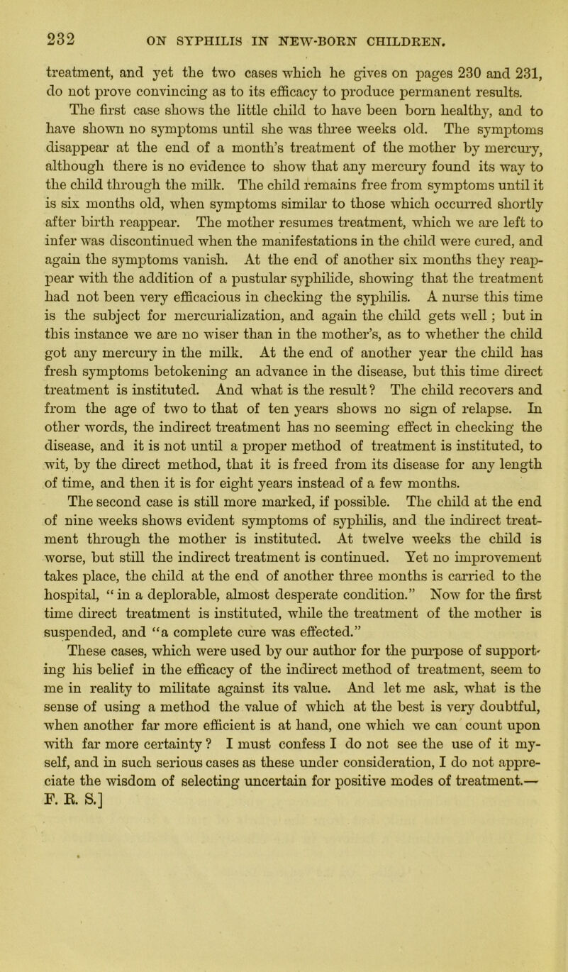 treatment, and yet tlie two cases which lie gives on pages 230 and 231, do not prove convincing as to its efficacy to produce permanent results. The first case shows the little child to hâve been born healthy, and to liave shown no symptoms until she was three weeks old. The symptoms disappear at the end of a month’s treatment of the mother by mercury, althougli there is no evidence to show that any mercury found its way to the child through the milk. The child remains free from symptoms until it is six months old, when symptoms similar to those which occurred shortly after birtli reappear. The mother résumés treatment, which we are left to infer was discontinued when the manifestations in the child were cured, and again the symptoms vanish. At the end of another six months they reap- pear with the addition of a pustular syphilide, showûng that the treatment had not been very efficacious in checking the syphilis. A nurse this time is the subject for mercurialization, and again the child gets wrell ; but in this instance we are no wiser than in the mother’s, as to w'hether the child got any mercury in the milk. At the end of another year the child has fresh symptoms betokening an advance in the disease, but this time direct treatment is instituted. And what is the resuit ? The child recovers and from the âge of two to that of ten years shows no sign of relapse. In other words, the indirect treatment has no seeming effect in checking the disease, and it is not until a proper method of treatment is instituted, to wdt, by the direct method, that it is freed from its disease for any length of time, and then it is for eight years instead of a few months. The second case is still more marked, if possible. The child at the end of nine weeks shows évident symptoms of syphilis, and the indirect treat- ment through the mother is instituted. At twelve weeks the child is worse, but still the indirect treatment is continued. Yet no improvement takes place, the child at the end of another three months is carried to the hospital, “ in a déplorable, almost desperate condition.” Now for the first time direct treatment is instituted, wliile the treatment of the mother is suspended, and “a complété cure was effected.” These cases, which were used by our author for the purpose of support' ing his belief in the efficacy of the indirect method of treatment, seem to me in reality to militate against its value. And let me ask, what is the sense of using a method the value of wdiicli at the best is very doubtful, when another far more efficient is at hand, one which we can count upon with far more certainty ? I must confess I do not see the use of it my- self, and in such serious cases as these under considération, I do not appre- ciate the wisdom of selecting uncertain for positive modes of treatment.— F. K S.]