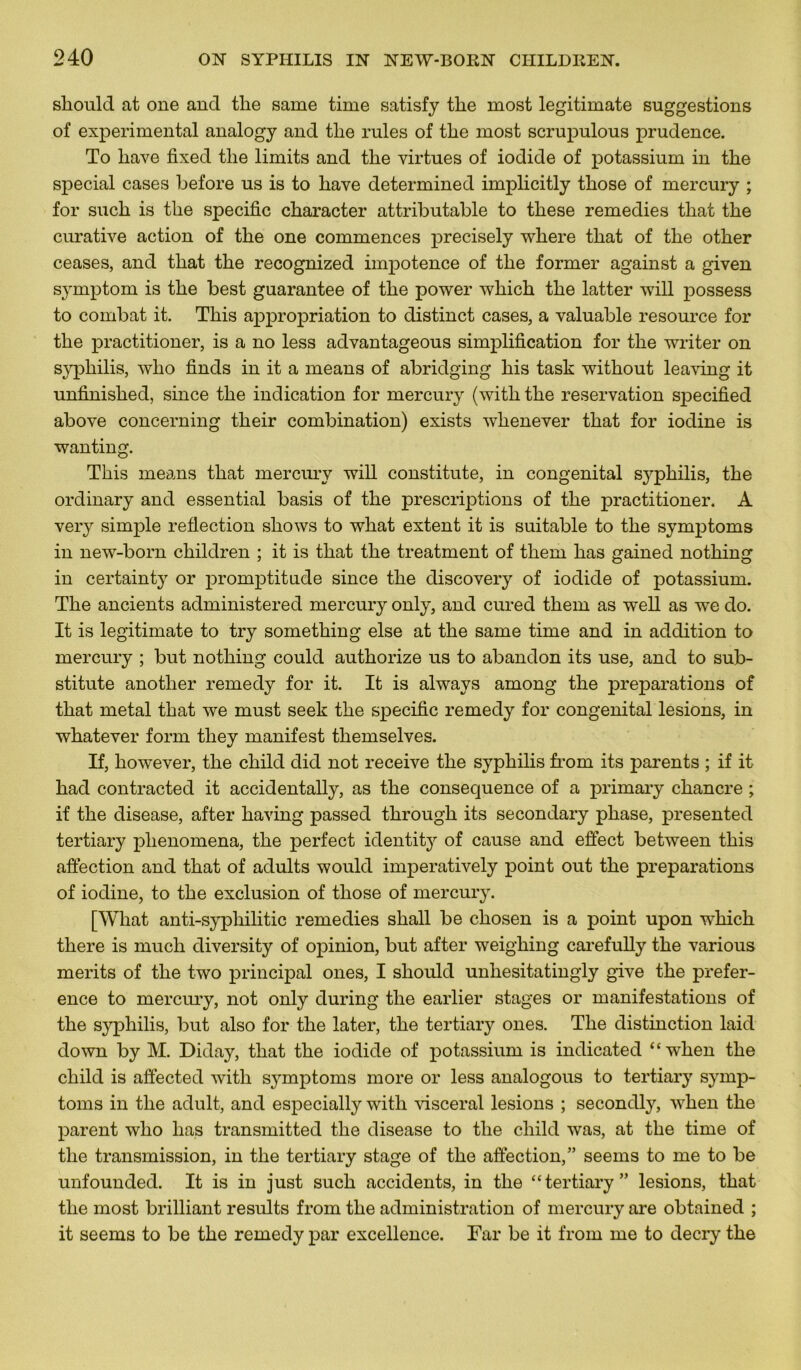 sliould at one and tlie same time satisfy tlie most legitimate suggestions of experimental analogy and tlie rules of tlie most scrupulous prudence. To liave fixed tlie limits and tlie virtues of iodide of potassium in the spécial cases before us is to hâve determined implicitly tliose of mercury ; for sucli is tlie spécifie character attributable to tliese remedies that the curative action of the one commences precisely where that of the other ceases, and that the recognized impotence of the former against a given symptom is the best guarantee of the power which the latter will possess to combat it. This appropriation to distinct cases, a valuable resource for the practitioner, is a no less advantageous simplification for the writer on syphilis, who finds in it a means of abridging his task without leaving it unfinished, since the indication for mercury (with the réservation specified above concerning their combination) exists wlienever that for iodine is wanting. This means that mercury will constitute, in congénital syphilis, the ordinary and essential basis of the prescriptions of the practitioner. A very simple reflection shows to what extent it is suitable to the symptoms in new-born children ; it is that the treatment of them has gained nothing in certainty or promptitude since the discovery of iodide of potassium. The ancients administered mercury only, and cured them as well as we do. It is legitimate to try something else at the same time and in addition to mercury ; but nothing could authorize us to abandon its use, and to sub- stitute another remedy for it. It is always among the préparations of that métal that we must seek the spécifie remedy for congénital lésions, in whatever forrn tliey manifest themselves. If, however, the child did not receive the syphilis frorn its parents ; if it had contracted it accidentally, as the conséquence of a primary chancre ; if the disease, after having passed through its secondary phase, presented tertiary plienomena, the perfect identit} of cause and effect between this affection and that of adults would imperatively point out the préparations of iodine, to the exclusion of those of mercury. [What anti-syphilitic remedies shall be chosen is a point upon which there is much diversity of opinion, but after weighing carefully the various merits of the two principal ones, I should unhesitatingly give the prefer- ence to mercury, not only during the earlier stages or manifestations of the syphilis, but also for the later, the tertiary ones. The distinction laid down by M. Diday, that the iodide of potassium is indicated “wlien the child is affected with symptoms more or less analogous to tertiary symp- toms in the adult, and especially with viscéral lésions ; secondly, when the parent who has transmitted the disease to the child was, at the time of the transmission, in the tertiary stage of the affection,” seems to me to be unfounded. It is in just such accidents, in the “tertiary” lésions, that the most brilliant results from the administration of mercury are obtained ; it seems to be the remedy par excellence. Far be it from me to decry the