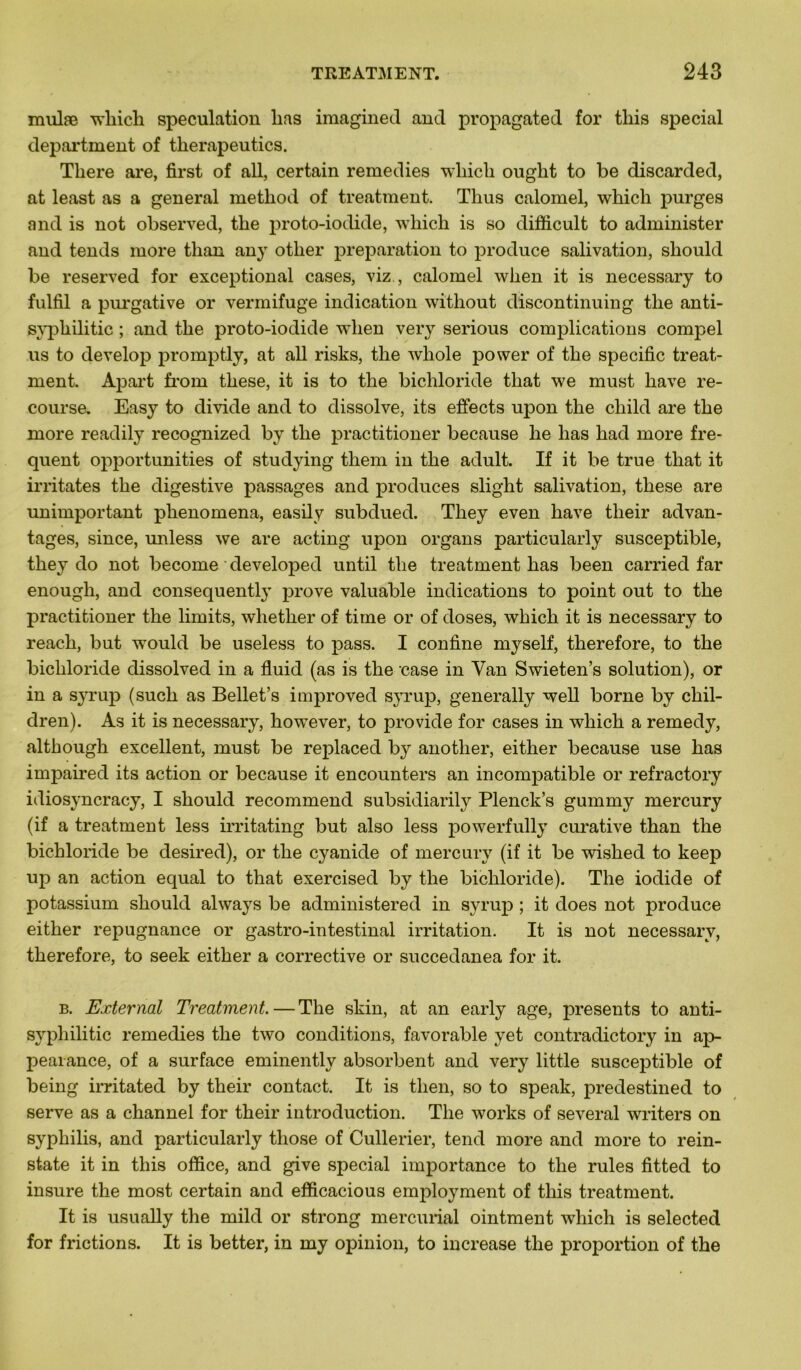 mulæ which spéculation lias imaginée! and propagated for tliis spécial department of therapeutics. Tliere are, first of ail, certain remedies which ouglit to be discarded, at least as a general method of treatment. Thus calomel, which purges and is not observed, tlie proto-iodide, which is so difficult to administer and tends more than any otlier préparation to produce salivation, sliould be reserved for exceptional cases, viz., calomel when it is necessary to fulfil a purgative or vermifuge indication without discontinuing the anti- syyphilitic ; and the proto-iodide when very serious complications compel us to develop promptly, at ail risks, the whole power of the spécifie treat- ment. Apart from these, it is to the bichloride that we must hâve re- course. Easy to divide and to dissolve, its effects upon the cliild are the more readily recognized by the practitioner because he lias had more fre- quent opportunities of studying them in the adult. If it be true that it irritâtes the digestive passages and produces slight salivation, these are unimportant plienomena, easily subdued. Tliey even hâve tlieir advan- tages, since, unless we are acting upon organs particularly susceptible, they do not become developed until the treatment lias been carried far enough, and consequently prove valuable indications to point out to the practitioner the limits, whether of time or of doses, which it is necessary to reach, but would be useless to pass. I confine myself, therefore, to the bichloride dissolved in a fluid (as is the case in Yan Swieten’s solution), or in a syrup (sucli as Bellet’s improved syrup, generally well borne by cliil- dren). As it is necessary, however, to provide for cases in which a remedy, although excellent, must be replaced by anotlier, either because use has impaired its action or because it encounters an incompatible or refractory idiosyncracy, I should recommend subsidiarily Plenck’s gummy mercury (if a treatment less irritating but also less powerfully curative than the bichloride be desired), or the cyanide of mercury (if it be wished to keep up an action equal to that exercised by the bichloride). The iodide of potassium should always be administered in syrup ; it does not produce either répugnance or gastro-intestinal irritation. It is not necessary, therefore, to seek either a corrective or succedanea for it. b. Eæternal Treatment. — The skin, at an early âge, présents to anti- svphilitic remedies the two conditions, favorable y et contradictory in ap- peaiance, of a surface eminently absorbent and very little susceptible of being irritated by their contact. It is then, so to speak, predestined to serve as a channel for their introduction. The works of several writers on syphilis, and particularly those of Cullerier, tend more and more to rein- state it in this office, and give spécial importance to the rules fitted to insure the most certain and efficacious employment of this treatment. It is usually the mild or strong mercurial ointment which is selected for frictions. It is better, in my opinion, to increase the proportion of the