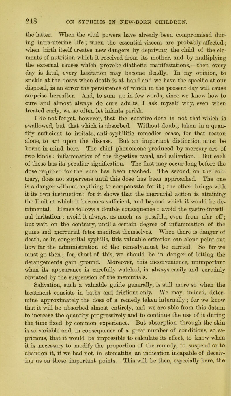 tlie latter. When the vital powers liave alreacly been compromised dur- ing intra-uterine life ; wlien tke essential viscera are probably affected ; when birth itself créâtes new dangers by depriving the child of the élé- ments of nutrition wliicli it received from its mother, and by inultiplying the external causes which provoke diathetic manifestations,—then every day is fatal, every hésitation may become deadly. In my opinion, to stickle at the doses when death is at hand and we hâve the spécifie at our disposai, is an error the persistence of which in the présent day will cause surprise hereafter. And, to sum up in few words, since we know how to cure and almost always do cure adults, I ask myself why, even when treated early, we so often let infants perish. I do not forget, however, that the curative dose is not that which is swallowed, but that which is absorbed. Witkout doubt, taken in a cjuan- tity sufficient to irritate, anti-syphilitic remedies cease, for that reason alone, to act upon the disease. But an important distinction must be borne in mind here. The chief phenomena produced by mercury are of two kinds : inflammation of the digestive canal, and salivation. But each of these has its peculiar signification. The first may occur long before the dose required for the cure has been reached. The second, on the con- trary, does not supervene until this dose has been approacked. The one is a danger without anything to compensate for it ; the otlier brings with it its own instruction ; for it shows that the mercurial action is attaining the limit at which it becomes sufficient, and beyond which it would be de- trimental. Hence follows a double conséquence : avoid the gastro-intesti- nal irritation ; avoid it always, as much as possible, even from afar off ; but wait, on the contrary, until a certain degree of inflammation of the gums and ipercurial fetor manifest themselves. When tkere is danger of death, as in congénital syphilis, this valuable criterion can alone point out how far the administration of the remedy.. must be carried. So far we must go then ; for, short of this, we skould be in danger of letting the dérangements gain ground. Moreover, this inconvenience, unimportant when its appearance is carefully watched, is always easily and eertainly obviated by the suspension of the mercurials. Salivation, such a valuable guide generally, is still more so when the treatment consists in batlis and frictions only. We may, indeed, déter- mine approximately the dose of a remedy taken internally ; for we know that it will be absorbed almost entirely, and we are able from this datum to increase the quantity progressively and to continue the use of it during the time fixed by common expérience. But absorption tkrougli the skin is so variable and, in conséquence of a great number of conditions, so ca- pricious, that it would be impossible to calculate its effect, to know when it is necessary to modify the proportion of the remedy, to suspend or to abandon it, if we had not, in stomatitis, an indication incapable of deceiv- ing us on these important points. This will be then, especially here, the