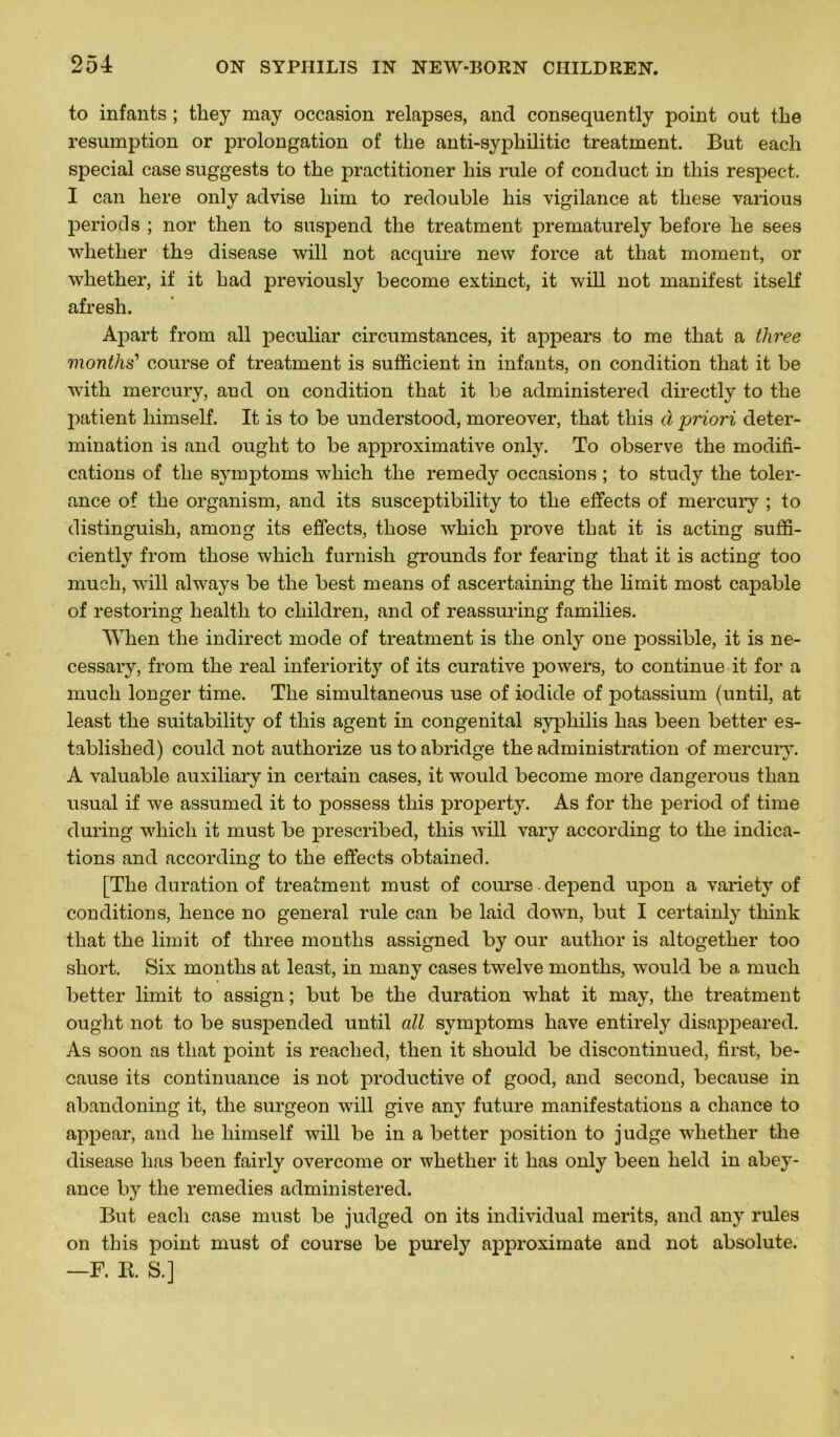 to infants ; they may occasion relapses, and consequently point out tbe resumption or prolongation of the anti-syphilitic treatment. But each spécial case suggests to the practitioner his rule of conduct in tliis respect. I can here only advise liim to redouble his vigilance at tliese various periods ; nor then to suspend the treatment prematurely before he sees whether the disease will not acquire new force at that moment, or whether, if it had previously become extinct, it will not manifest itself afresh. Apart from ail peculiar circumstances, it appears to me that a three months’ course of treatment is sufficient in infants, on condition that it be with mercury, and on condition that it be administered directly to the patient himself. It is to be understood, moreover, that this à priori déter- mination is and ought to be approximative only. To observe the modifi- cations of tlie symptoms which the remedy occasions ; to study the tolér- ance of the organism, and its susceptibility to the effects of mercury ; to distinguish, among its effects, those which prove that it is acting suffi- ciently from those which furnish grounds for fearing that it is acting too much, will always be the best means of ascertaining the limit most capable of restoring healtli to children, and of reassuring families. When the indirect mode of treatment is the only one possible, it is ne- cessary, from the real inferiority of its curative powers, to continue it for a much longer time. The simultaneous use of iodide of potassium (until, at least the suitability of this agent in congénital syphilis has been better es- tablished) could not authorize us to abridge the administration of mercury. A valuable auxiliary in certain cases, it would become more dangerous than usual if we assumed it to possess this property. As for the period of time during which it must be prescribed, this will vary according to the indica- tions and according to the effects obtained. [The duration of treatment must of course dépend upon a variety of conditions, hence no general rule can be laid down, but I certainly tliink that the limit of three months assigned by our autlior is altogether too short. Six months at least, in many cases twelve months, would be a much better limit to assign ; but be the duration what it may, the treatment ought not to be suspended until ail symptoms hâve entirely disappeared. As soon as that point is reaclied, then it should be discontinued, first, be- cause its continuance is not productive of good, and second, because in abandoning it, the surgeon will give any future manifestations a chance to appear, and he himself will be in a better position to judge wdiether the disease has been fairly overcome or whether it has only been lield in abey- ance by the remedies administered. But each case must be judged on its individual merits, and any rules on this point must of course be purely approximate and not absolute. —F. R. S.]