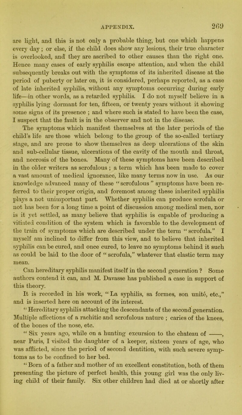 209 are liglit, and tliis is not only a probable tliing, but one wliicb liappens every day ; or else, if tbe cliild does show any lésions, tlieir true cliaracter is overlooked, and tliey are ascribed to otlier causes tkan tbe right one. Hence many cases of early sypliilis escape attention, and when tlie cliild subsequently breaks out with tbe symptoms of its inlierited disease at tbe period of puberty or later on, it is considered, perbaps reported, as a case of late inberited sypliilis, witbout any symptoms occurring during early life—in otber words, as a retarded sypliilis. I do not myself believe in a sypbibs lying dormant for ten, fifteen, or twenty years witbout it sbowing some signs of its presence ; and wliere sucb is stated to bave been tbe case, I suspect tliat tbe fault is in tbe observer and not in tbe disease. Tbe symptoms wbicb manifest tliemselves at tbe later periods of tbe cbild’s life are tliose wbicb belong to tbe group of tbe so-called tertiary stage, and are prone to sbow tliemselves as deep ulcérations of the skin and sub-cellular tissue, ulcérations of tbe cavity of tbe moutb and tbroat, and necrosis of tbe bones. Many of tbese symptoms bave been described in tbe older writers as scrofulous ; a term wbicb bas been macle to cover a vast amount of medical ignorance, like many tenus now in use. As our knowledge advanced many of tbese “scrofulous ” symptoms bave been re- ferred to tbeir proper origin, and foremost among tbese inberited syphilis plays a not unimportant part. Wbetber sypliilis can produce scrofula or not bas been for a long time a point of discussion among medical men, nor is it yet settled, as many believe tbat sypbibs is capable of producing a vitiated condition of tbe System wdiicb is favorable to tbe development of tbe train of symptoms wbicb are described uncler tbe term “ scrofula.” I myself am inclined to differ from tliis view, and to believe tbat inberited sypbibs can be cured, and once cured, to leave no symptoms bebincl it sucb as coulcl be laid to tbe door of “ scrofula,” wbatever tbat elastic term may mean. Can bereditary sypbibs manifest itself in tbe second génération ? Some autbors contend it can, and M. Davasse bas publisbed a case in support of tbis tbeory. It is recorded in bis work, “La sypbibs, sa formes, son unité, etc.,” and is inserted bere on account of its interest. “ Hereditarv sypbibs attacking tbe descendants of tbe second génération. Multiple affections of a racbitic and scrofulous nature ; caries of tbe knees, of tbe bones of tbe nose, etc. “ Six years ago, wbile on a bunting excursion to tbe chateau of , near Paris, I visited tbe daugbter of a keeper, sixteen years of âge, wlio was afflicted, since tbe period of second dentition, with sucb severe symp- toms as to be confmed to ber bed. “Born of a fatber and mother of an excellent constitution, both of tbem presenting tbe picture of perfect healtli, tbis young girl was tbe only hv- ing cbild of tbeir family. Six otber cliildren liad died at or shortly after