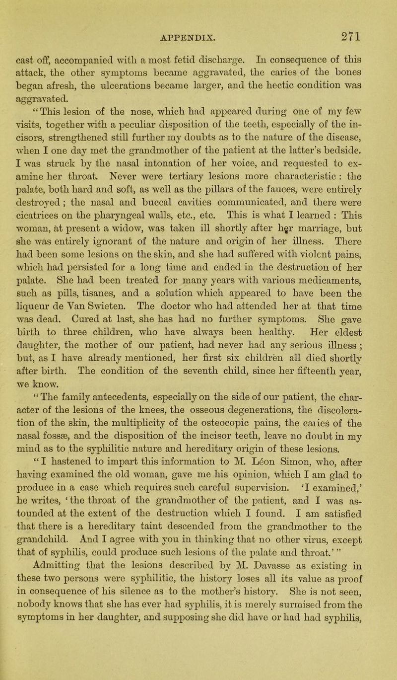 cast off, accompanied with a most fetid discharge. In conséquence of tliis attack, the otlier symptoms became aggravated, tlie caries of tlie bones began afresli, tlie ulcérations became larger, and tlie liectic condition was aggravated. “Tliis lésion of tlie nose, -winch had appeared during one of my few visits, together with a peculiar disposition of tlie teetli, especially of tbe in- cisors, strengthened still further my doubts as to tlie nature of tlie disease, wlien I one day met tlie grandmotlier of tlie patient at the latter’s bedside. I was struck by the nasal intonation of lier voice, and requested to ex- amine lier tkroat. Never were tertiary lésions more characteristic : the palate, both hard and soft, as well as the pillars of the fauces, were entirely destroyed ; the nasal and buccal cavities communicated, and there were cicatrices on the pharyngeal walls, etc., etc. This is wliat I learned : This woman, at présent a widow, was taken ill shortly after hgr marriage, but she was entirely ignorant of the nature and origin of lier illness. There had been some lésions on the skin, and she had suffered with violent pains, which had persisted for a long time and ended in the destruction of lier palate. She had been treated for many years with various médicaments, such as pills, tisanes, and a solution which appeared to hâve been the liqueur de Yan Swieten. The doctor who had attended lier at tliat time was dead. Cured at last, she has had no further symptoms. She gave birth to tkree children, who hâve always been healthy. Her eldest daughter, the mother of our patient, had never had any serious illness ; but, as I hâve already mentioned, her first six childrën ail died shortly after birth. The condition of the seventli child, since her fifteentli year, we know. “The family antécédents, especially on the sideof our patient, the char- acter of the lésions of the knees, the osseous degenerations, the discolora- tion of the skin, the multiplicity of the osteocopic pains, the caiies of the nasal fossæ, and the disposition of the incisor teetli, leave no doubt in my mind as to the sypliilitic nature and hereditary origin of tliese lésions. “ I hastened to impart this information to M. Léon Simon, who, after having examined the old woman, gave me liis opinion, tvhich I am glad to produce in a case which requires such careful supervision. ‘I examined,’ he writes, ‘ the throat of the grandmotlier of the patient, and I was as- tounded at the extent of the destruction which I found. I am satisfied tliat there is a hereditary taint descended from the grandmotlier to the grandchild. And I agréé with y ou in thinking tliat no otlier virus, excep t that of syphilis, could produce such lésions of the palate and throat.’ ” Admitting that the lésions described by M. Davasse as existing in these two persons were syrphilitic, the history loses ail its value as proof in conséquence of his silence as to the mother’s history. She is not seen, nobody knows that she has ever had syphilis, it is merely surmised from the symptoms in her daughter, and supposing she did liave or had had syphilis,
