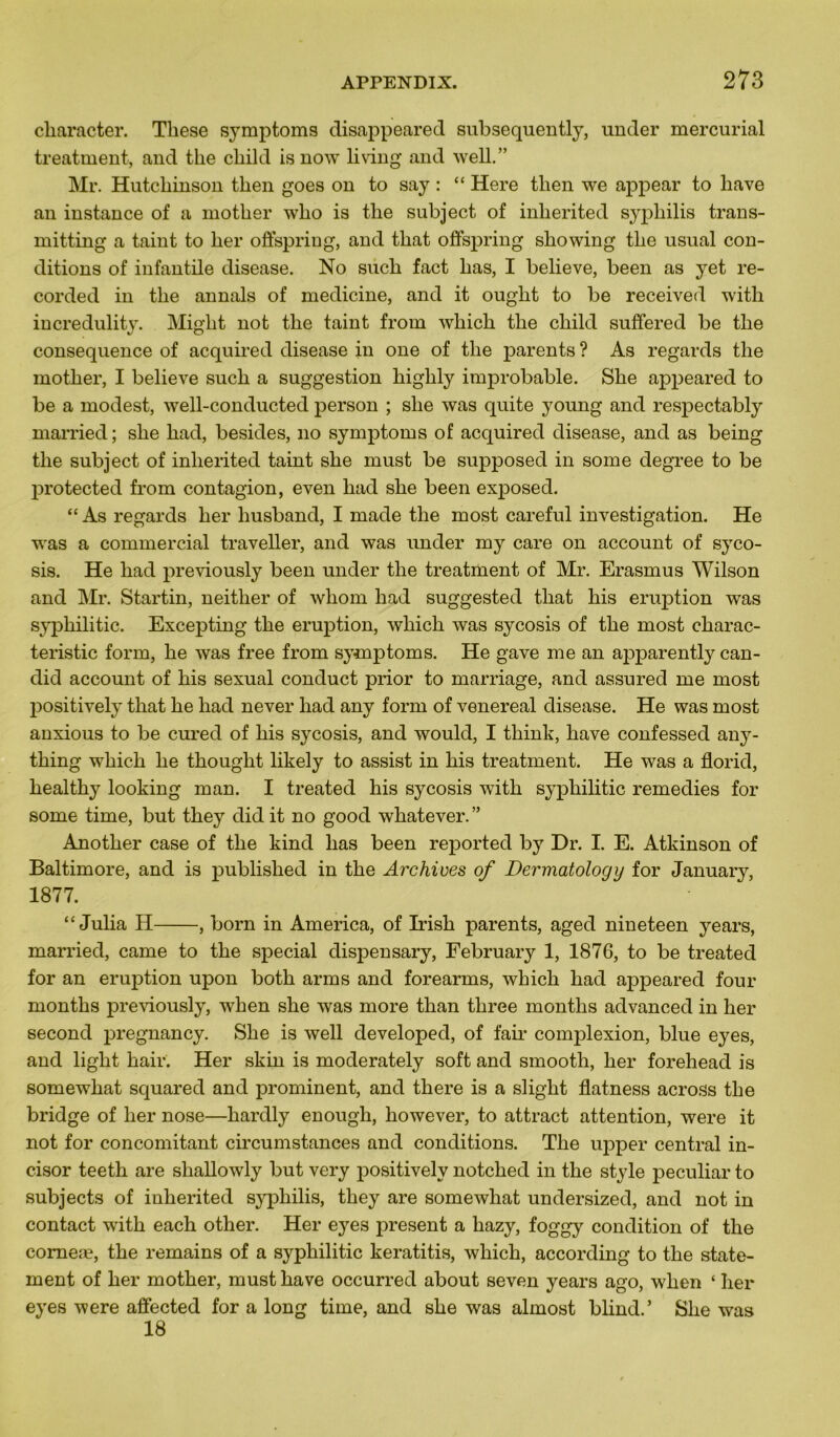 cliaracter. These symptoms disappeared subsequently, under mercurial treatment, and tke cbild isnow living and well.” Mr. Hutcbinson tben goes on to say : “ Here tben we appear to bave an instance of a motber wbo is tbe subject of inberited syphilis trans- mitting a taint to ber ofispring, and tbat offspring sliowing tbe usual con- ditions of infantile disease. No sucb fact bas, I believe, been as yet re- eorded in tbe annals of medicine, and it ougbt to be received with incredulity. Migbt not tbe taint from wliicb tbe cbild suffered be tbe conséquence of acquired disease in one of tbe parents ? As regards tbe motber, I believe sucb a suggestion bigbly improbable. Sbe appeared to be a modest, well-conducted person ; sbe was quite young and respectably married; sbe bad, besides, no symptoms of acquired disease, and as being tbe subject of inberited taint sbe must be supposed in some degree to be protected from contagion, even bad sbe been exposed. “ As regards ber liusband, I made tbe most careful investigation. He was a commercial traveller, and was under my care on account of syco- sis. He bad previously been under tbe treatment of Mr. Erasmus Wilson and Mr. Startin, neitlier of wliom bad suggested tbat bis éruption was sypbilitic. Excepting tbe éruption, wbicb was sycosis of tbe most cbarac- teristic form, be was free from symptoms. He gave me an apparently can- did account of bis sexual conduct prior to marriage, and assured me most positively tbat be bad never bad any form of venereal disease. He was most anxious to be cured of bis sycosis, and would, I tkink, bave confessed any- tbing wbicb be tbouglit likely to assist in bis treatment. He was a florid, bealtby looking man. I treated bis sycosis witb sypbilitic remedies for some time, but tbey did it no good wbatever. ” Anotber case of tbe kind bas been reported by Dr. I. E. Atkinson of Baltimore, and is publislied in tbe Archives of Dermatology for January, 1877. “ Julia H , born in America, of Irisb parents, aged nineteen years, married, came to tbe spécial dispensary, February 1, 1876, to be treated for an éruption upon botb arms and forearms, wbicb bad appeared four montbs previously, wben sbe was more tban tbree montlis advanced in ber second pregnancy. Sbe is well developed, of fair complexion, blue eyes, and ligbt bail*. Her skin is moderately soft and smootli, ber forehead is somewbat squared and prominent, and tbere is a sligbt flatness across tbe bridge of ber nose—bardly enough, bowever, to attract attention, were it not for concomitant circumstances and conditions. Tbe upper central in- cisor teeth are sballowly but very positively notcbed in tbe style peculiar to subjects of inberited syphilis, tbey are somewhat undersized, and not in contact witb eacb other. Her eye3 présent a kazy, foggy condition of tbe comeæ, tbe remains of a sypbilitic keratitis, wbicb, according to tbe state- ment of ber motber, must bave occurred about seven years ago, wben ‘ ber eyes were affected for a long time, and sbe was almost blind.’ Sbe was 18