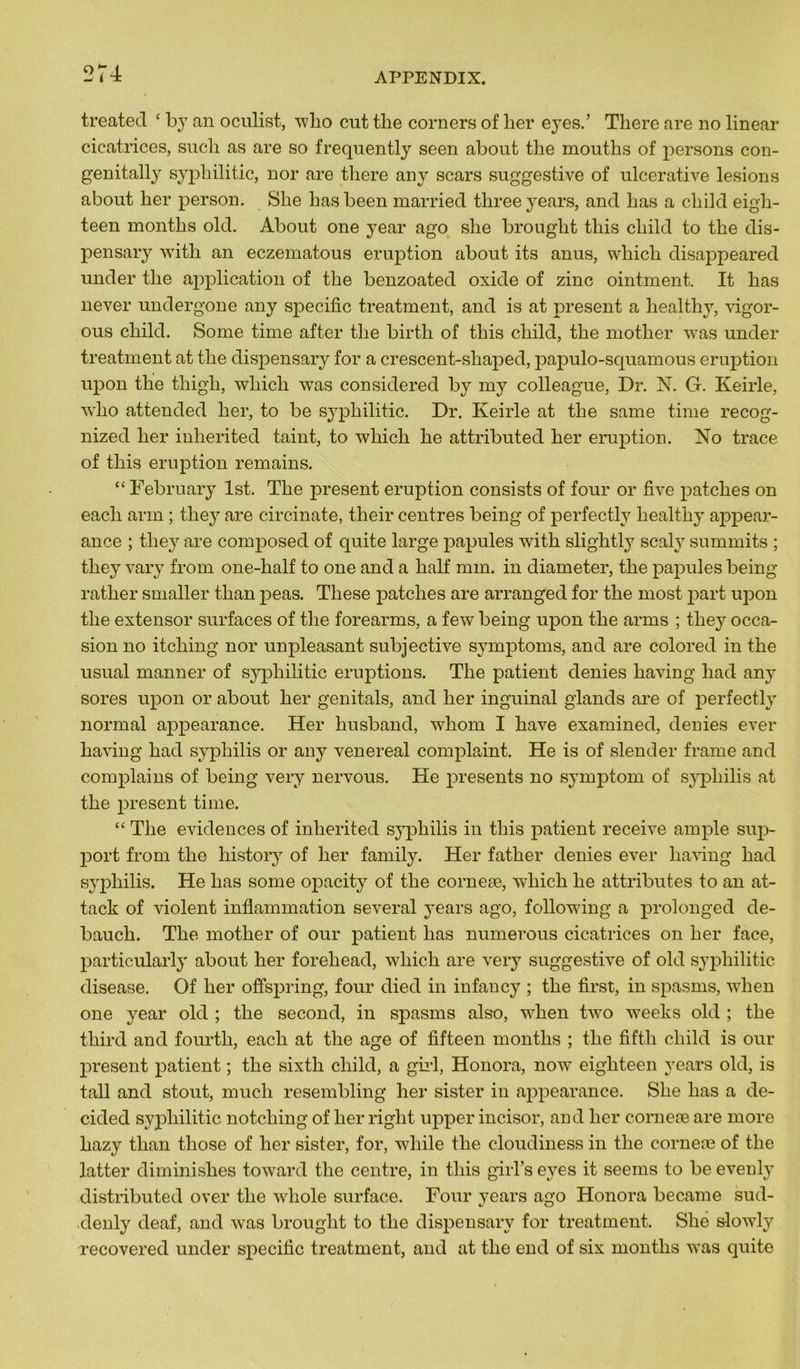 treated £ by an oculist, wlio eut tlie corners of ber eyes.’ There are no linear cicatrices, sucli as are so frequently seen about the mouths of persons con- genitally sypbilitic, nor are tliere an y scars suggestive of ulcerative lésions about ber person. Sbe basbeen married tbreeyears, and bas a ebild eigh- teen montbs old. About one year ago sbe brougbt tliis ebild to tbe dis- pensary witb an eczematous éruption about its anus, wliicli disappeared under tbe application of tbe benzoated oxide of zinc ointment. It bas never undergone any spécifie treatment, and is at présent a bealtby, vigor- ous ebild. Some time after tbe birtb of tbis cliild, tbe motber was under treatment at tbe dispensary for a crescent-sliaped, papulo-squamous éruption upon tbe tliigb, wbicli was considérée! by rny colleague, Dr. N. G. Keirle, wbo attended ber, to be sypbilitic. Dr. Keirle at tbe same time recog- nized ber inberited taint, to wliicb be attributed ber éruption. No trace of tbis éruption remains. “ February lst. Tbe présent éruption consists of four or five patebes on eacli arm ; they are circinate, tbeir centres being of perfectly bealtby appear- ance ; tlie}r are composée! of quite large papules witb sligbtly scaly summits ; tliey vary from one-lialf to one and a balf mm. in diameter, tbe papules being ratlier smaller tban peas. Tbese patebes are arranged for tbe most part upon tbe extensor surfaces of tbe forearms, a few being upon tbe arms ; tliey occa- sion no itcliing nor unpleasant subjective symptoms, and are coloreel in tbe usual manner of sypbilitic éruptions. Tbe patient elenies baving liad any sores upon or about ber genitals, anel ber inguinal glands are of perfectly normal appearance. Her busbancl, wliom I bave examinée!, déniés ever baving bac! syphilis or any venereal complaint. He is of slender frame and complains of being very nervous. He présents no symptom of syphilis at tbe présent time. “ Tbe évidences of inberited syphilis in tbis patient receive ample sup- port from tbe history of ber family. Her fatber déniés ever baving bac! syphilis. He bas some opacity of tbe corneæ, wliicb be attributes to an at- tack of violent inflammation several years ago, following a prolonged de- baueb. Tbe motber of our patient bas numerous cicatrices on ber face, particularly about ber forebead, wliicb are very suggestive of old sypbilitic clisease. Of ber offspring, four diec! in infancy ; tbe first, in spasms, wben one year old ; tbe second, in spasms also, wben two weeks olcl ; tbe tliird anc! fourtli, each at tbe âge of fifteen montbs ; tbe fiftb cbilc! is our présent patient ; tbe sixtli ebild, a girl, Honora, now eigbteen years old, is tall anc! stout, mucli resembling ber sister in appearance. Sbe bas a de- cided sypbilitic notebing of ber riglit upper incisor, and ber corneæ are more bazy tban tliose of ber sister, for, wliile tbe cloudiness in tbe corneæ of tbe latter diminisbes towarc! tbe centre, in tbis giiTs eyes it seems to be evenly distributed over tbe wbole surface. Four years ago Honora became sud- denly deaf, and was brougbt to tbe dispensary for treatment. Slié slowly recovered under spécifie treatment, and at tbe end of six montbs was quite