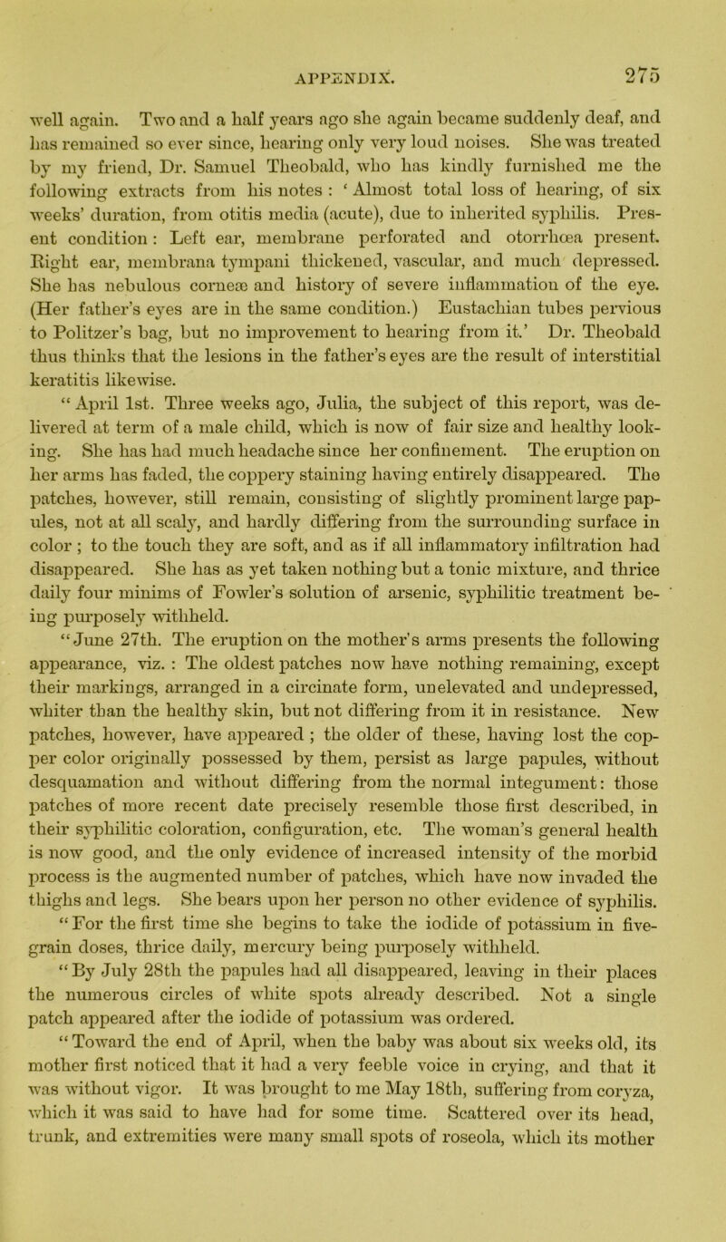 well again. Two and a lialf years ago slie again became suddenly deaf, and lias remained so ever since, hearing only very loud noises. She was treated by my friend, Dr. Samuel Theobald, wlio lias kindly furnished me tlie following extracts from liis notes : ‘ Almost total loss of hearing, of six weeks’ duration, from otitis media (acute), due to inherited syphilis. Prés- ent condition : Left ear, membrane perforated and otorrliœa présent. Eiglit ear, membrana tympani thickened, vascular, and mucli depressed. She h as nebulous corneæ and history of severe inflammation of the eye. (Her fatlier’s eyes are in the same condition.) Eustacliian tubes pervious to Politzer’s bag, but no improvement to hearing from it.’ Dr. Theobald thus thinks tliat the lésions in the father’s eyes are the resuit of interstitial keratitis likewise. “ April lst. Three weeks ago, Julia, the subject of this report, was de- livered at terni of a male cliild, which is now of fair size and healtliy look- ing. She lias had much headache since her confinement. The éruption on her arrns has faded, the coppery staining liaving entirely disappeared. The patches, however, still remain, consisting of slightly prominent large pap- ules, not at ail scaly, and hardly differing from the surrounding surface in color ; to the touch they are soft, and as if ail inflammatory infiltration had disappeared. She has as yet taken nothing but a tonie mixture, and thrice daily four minims of Fowler’s solution of arsenic, sypliilitic treatment be- ing purposely witliheld. “June 27th. The éruption on the mother’s arrus présents the following appearance, viz. : The oldest patches now hâve nothing remaining, except tlieir markings, arranged in a circinate form, unelevated and undepressed, wliiter than the healthy skin, but not differing from it in résistance. New patches, however, hâve appeared ; the older of these, having lost the cop- per color originally possessed by them, persist as large papules, without desquamation and without differing from the normal integument : tliose patches of more recent date precisely resemble tliose first described, in their syphilitic coloration, configuration, etc. The woman’s general liealth is now good, and the only evidence of increased intensity of the morbid process is the augmented number of patches, which liave now invaded the thighs and legs. She bears upon her person no otlier evidence of syphilis. “ For the first time she begins to take the iodide of potassium in five- grain doses, thrice daily, mercury being purposely witliheld. “ By July 28tli the papules had ail disappeared, leaving in their places the numerous circles of wliite spots already described. Not a single patch appeared after the iodide of potassium was ordered. “Toward the end of April, when the baby was about six weeks old, its mother first noticed tliat it had a very feeble voice in crying, and that it was without vigor. It was brought to me May 18th, suffering from coryza, which it was said to hâve had for some time. Scattered over its head, trunk, and extremities were many small spots of roseola, which its mother