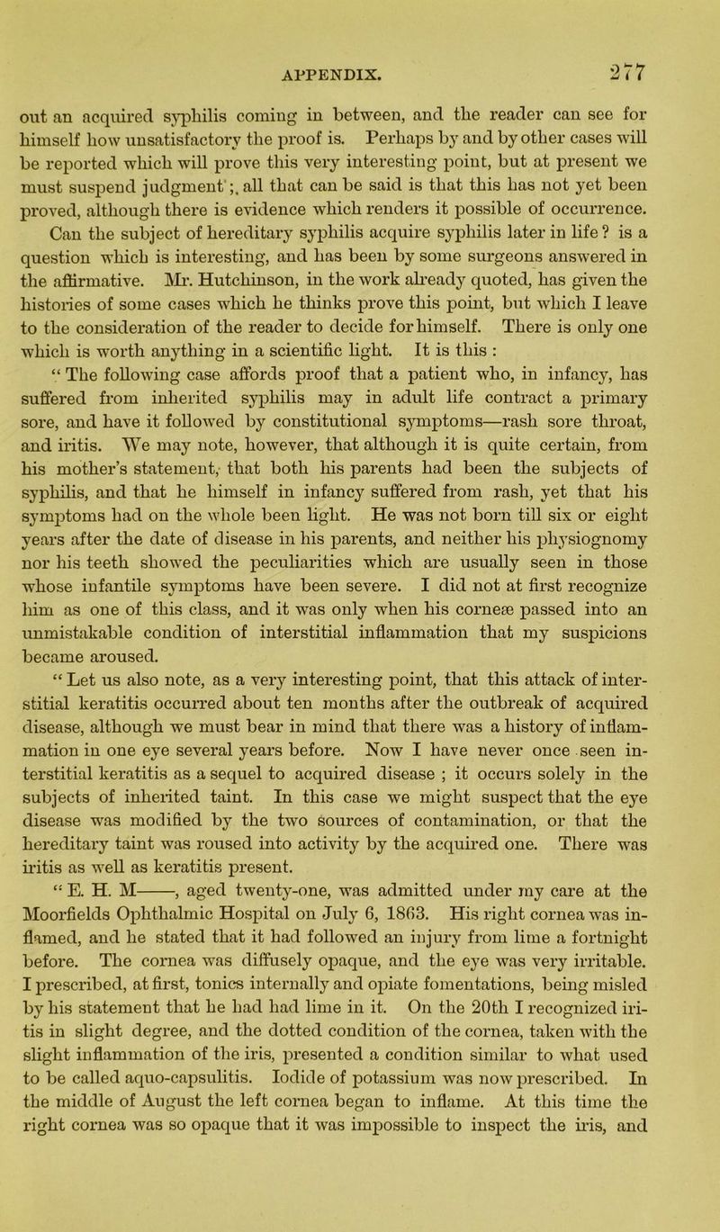 out an acquired syphilis coming in between, and the reader can see for himself liow unsatisfactory the proof is. Perhaps by and by other cases will be reported which will prove this very interesting point, but at présent we must suspend judgment ail tliat can be said is that this lias not yet been proved, althougli there is evidence which renders it possible of occurrence. Can the subject of hereditary syphilis acquire syphilis later in life ? is a question which is interesting, and lias been by some surgeons answered in the affirmative. Mr. Hutchinson, in the work already quoted, lias given the historiés of some cases which he thinks prove this point, but which I leave to the considération of the reader to décidé for himself. There is only one which is worth anytliing in a scientific light. It is this : “ The following case affords proof that a patient who, in infancy, has suffered from inlierited syphilis may in adult life contract a primary sore, and hâve it followTed by constitutional symptoms—rash sore tliroat, and iritis. We may note, however, that although it is quite certain, from his mother’s statement,- that botli his parents had been the subjects of syphilis, and that he himself in infancy suffered from rash, yet that his symptoms had on the wliole been light. He was not born till six or eight years after the date of disease in his parents, and neither his pliysiognomy nor his teeth sliowed the peculiarities which are usually seen in those whose infantile symptoms hâve been severe. I did not at first recognize liim as one of this class, and it wyas only when his corneæ passed into an unmistakable condition of interstitial inflammation that my suspicions became aroused. “ Let us also note, as a very interesting point, that this attack of inter- stitial keratitis occurred about ten months after the outbreak of acquired disease, although we must bear in mind that there was a history of inflam- mation in one eye several years before. Now I hâve never once seen in- terstitial keratitis as a sequel to acquired disease ; it occurs solely in the subjects of inlierited taint. In this case we might suspect that the eye disease wras modified by the two sources of contamination, or that the hereditary taint was roused into activity by the acquired one. There was iritis as well as keratitis présent. “ E. H. M , aged twenty-one, was admitted under my care at the Moorfields Ophthalmic Hospital on July 6, 1863. His right cornea was in- flamed, and he stated that it had folio wed an in jury from lime a fortnight before. The cornea was diffusely opaque, and the eye was very irritable. I prescribed, at first, tonies internally and opiate fomentations, being misled by his statement that he had had lime in it. On the 20tli I recognized iri- tis in slight degree, and the dotted condition of the cornea, taken witli the slight inflammation of the iris, presented a condition similar to what used to be called aquo-capsulitis. Iodide of potassium was now prescribed. In the middle of Angust the left cornea began to inflame. At this time the right cornea was so opaque that it was impossible to inspect the iris, and
