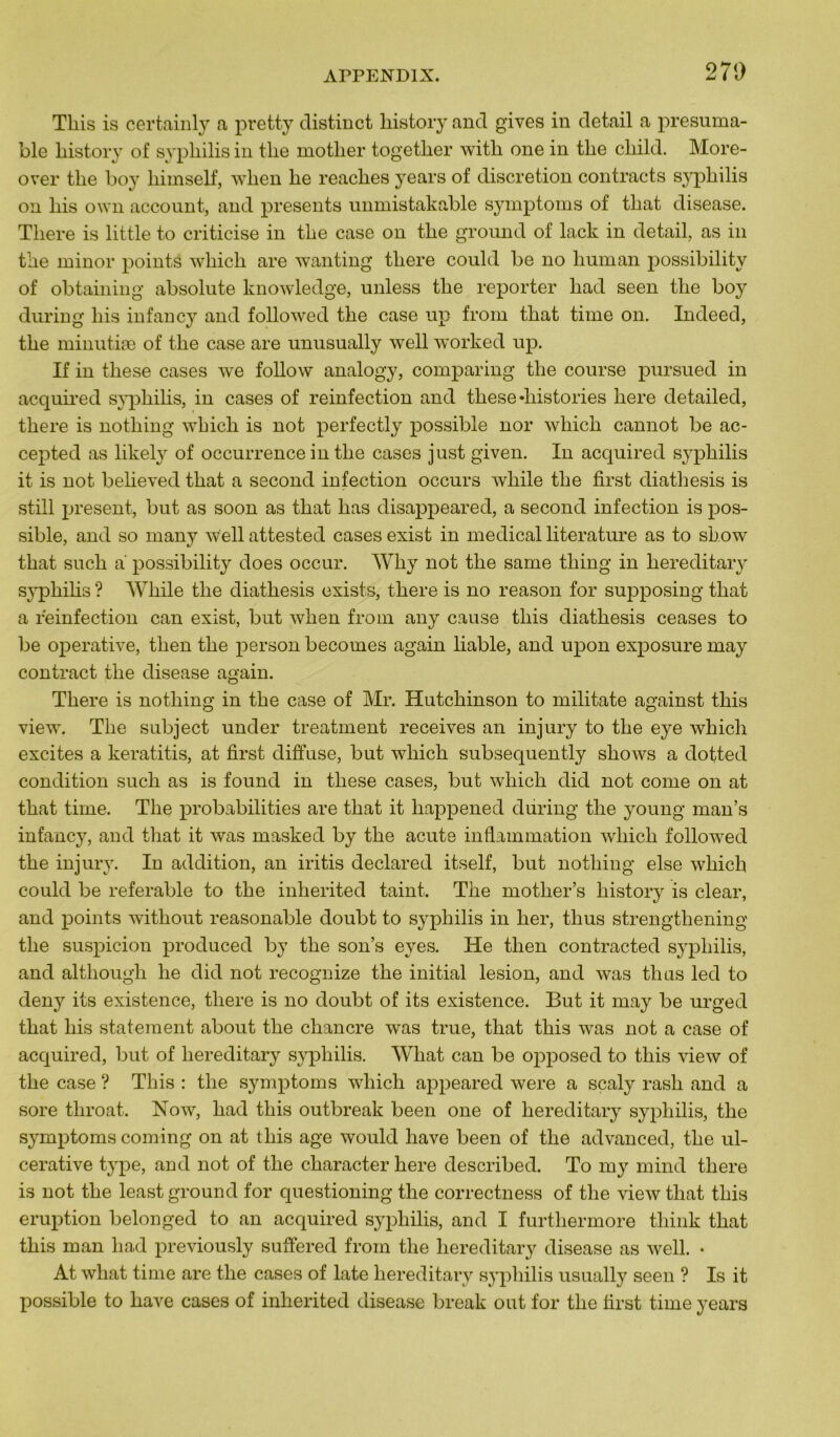 Tliis is certainly a pretty distinct liistory and gives in detail a présuma- ble liistory of syphilis in the motlier together with one in tlie child. More- over the boy himself, wlien he reaches years of discrétion contracts syphilis on liis own account, and présents unmistakable symptoms of that disease. Tliere is little to criticise in the case on the ground of lack in detail, as in the minor points whicli are wanting tliere could be no human possibility of obtaining absolute knowledge, unless the reporter liad seen the boy during his infancy and followed the case up from that time on. Indeed, the minutiæ of the case are unusually well worked up. If in these cases we follow analogy, comparing the course pursued in acquired syphilis, in cases of reinfection and these «historiés here detailed, tliere is notliing which is not perfectly possible nor wliich cannot be ac- cepted as likely of occurrence in the cases just given. In acquired syphilis it is not believed that a second infection occurs while the first diatliesis is still présent, but as soon as that has disappeared, a second infection is pos- sible, and so many well attested cases exist in medical literature as to show that sucli a possibility does occur. Why not the sarne tliing in hereditary syphihs ? While the diathesis exists, there is no reason for supposing that a reinfection can exist, but when from any cause tliis diathesis ceases to be operative, then the person becomes again liable, and upon exposure may contract the disease again. There is nothing in the case of Mr. Hutchinson to militate against this view. The subject under treatment receives an injury to the eye which excites a keratitis, at first diffuse, but which subsequently shows a dotted condition such as is found in these cases, but which did not corne on at that time. The probabilités are that it liappened during the young man’s infancy, and that it was masked by the acute inflammation which followed the injury. In addition, an iritis declared itself, but nothing else which could be referable to the inherited taint. The mother’s liistory is clear, and points without reasonable doubt to syphilis in lier, tlius strengthening the suspicion produced by the son’s eyes. He then contracted syphilis, and although he did not recognize the initial lésion, and was tlius led to deny its existence, there is no doubt of its existence. But it may be urged that his statement about the chancre was true, that this was not a case of acquired, but of hereditary syphilis. What can be opposed to this view of the case ? This : the symptoms which appeared were a sçaly rash and a sore tliroat. Now, had this outbreak been one of hereditary syphilis, the symptoms coming on at this âge would hâve been of the advanced, the ul- cerative type, and not of the character here described. To my mind there is not the least ground for questioning the correctness of the view that this éruption belonged to an acquired syphilis, and I furthermore think that this man had previously suffered from the hereditary disease as well. • At what time are the cases of late hereditary syphilis usually seen ? Is it possible to hâve cases of inherited disease break ont for the first time years