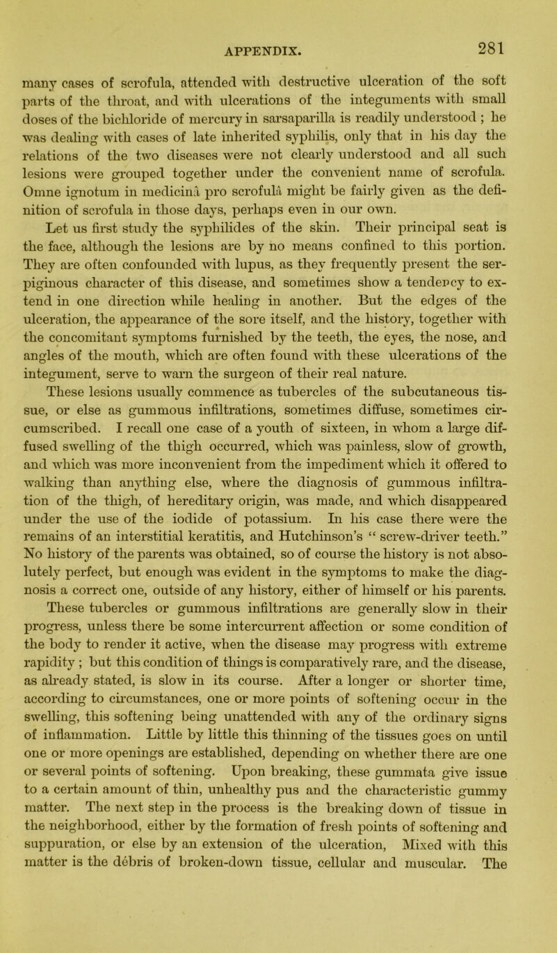 many cases of scrofula, attended with destructive ulcération of the soft parts of tlie tliroat, and with ulcérations of the integuments with small doses of the bichloride of mercury in sarsaparilla is readily understood ; he was dealing with cases of late inherited syphilis, only that in his day the relations of the two diseases were not clearly understood and ail such lésions were grouped together under the convenient name of scrofula. Omne ignotum in medicinâ pro scrofula might be fairly given as the défi- nition of scrofula in those days, perhaps even in our own. Let us first study the sypliilides of the skin. Their principal seat is the face, altliough the lésions are by no means confined to tliis portion. Tliey are often confounded with lupus, as they frequently présent the ser- piginous character of tliis disease, and sometimes show a tendency to ex- tend in one direction while healing in anotlier. But the edges of the ulcération, the appearance of the sore itself, and the liistory, together with the concomitant symptoms furnished by the teetli, the eyes, the nose, and angles of the moutli, which are often found with these ulcérations of the integument, serve to warn the surgeon of their real nature. These lésions usually commence as tubercles of the subcutaneous tis- sue, or else as gummous infiltrations, sometimes diffuse, sometimes cir- cumscribed. I recall one case of a youth of sixteen, in whom a large dif- fused swelling of the thigh occurred, which was painless, slow of growth, and which was more inconvénient from the impediment which it offered to walkiug than anything else, where the diagnosis of gummous infiltra- tion of the thigh, of liereditary origin, was made, and which disappeared under the use of the iodide of potassium. In his case there were the remains of an interstitial keratitis, and Hutchinson’s “ screw-driver teeth.” No liistory of the parents was obtained, so of course the liistory is not abso- lutely perfect, but enough was évident in the symptoms to make the diag- nosis a correct one, outside of any liistory, either of liimself or his parents. These tubercles or gummous infiltrations are generally slow in their progress, unless there be some intercurrent affection or some condition of the body to render it active, when the disease may progress with extreme rapidity ; but this condition of things is comparatively rare, and the disease, as already stated, is slow in its course. After a longer or sliorter time, according to circumstances, one or more points of softening occur in the swelling, this softening being unattended with any of the ordinary signs of inflammation. Little by little this thinning of the tissues goes on until one or more openings are established, depending on whetlier there are one or several points of softening. Upon breaking, these gummata give issue to a certain amount of thin, unliealtliy pus and the characteristic gummy matter. The next step in the process is the breaking down of tissue in the neigliborhood, either by the formation of fresh points of softening and suppuration, or else by an extension of the ulcération, Mixed with this matter is the débris of broken-down tissue, cellular and muscular. The