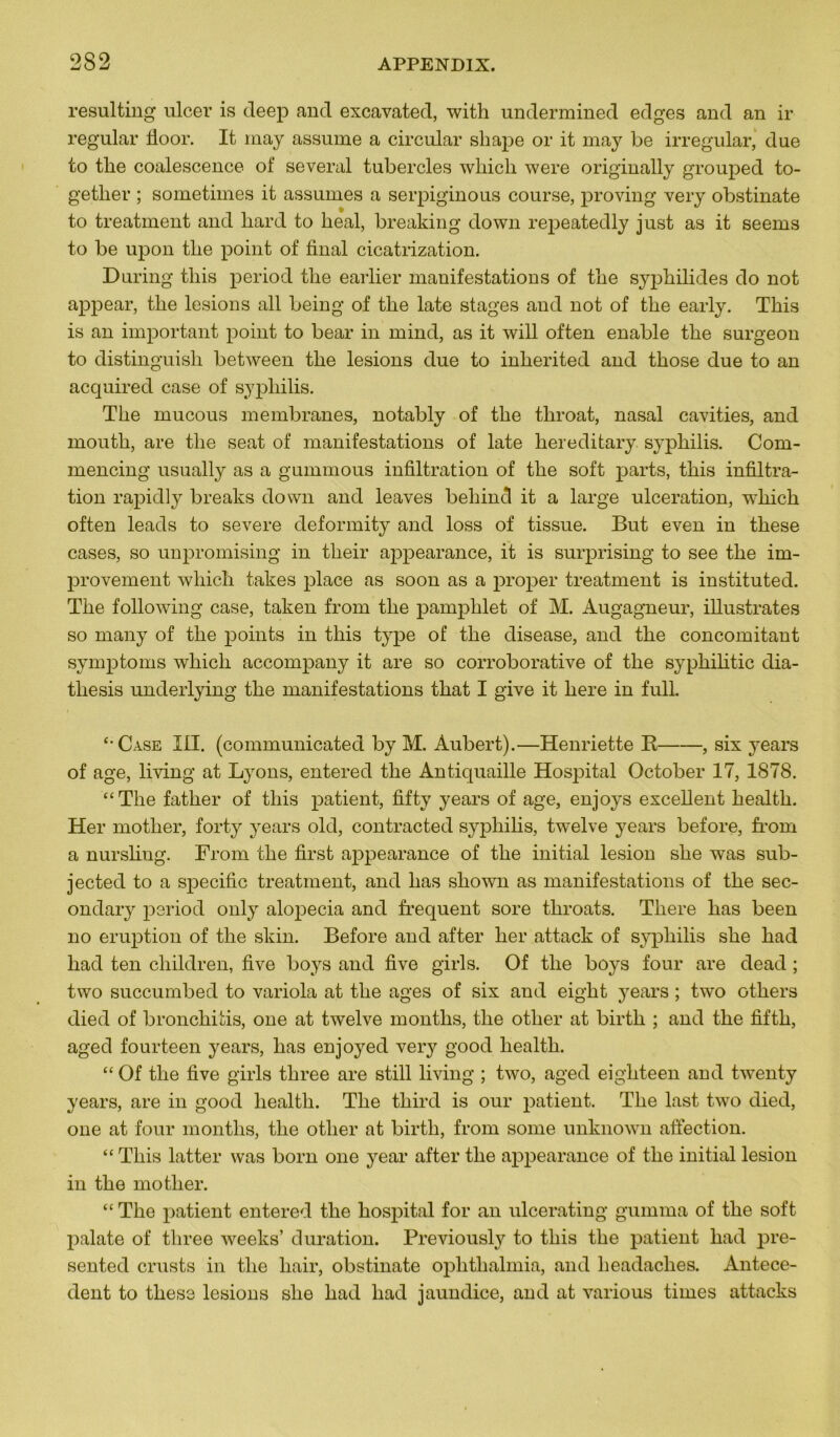 resulting ulcer is deep and excavated, with undermined edges and an ir regular fioor. It may assume a circulai’ shape or it may be irregular, due to tlie coalescence of several tubercles wliicli were originally grouped to- getlier ; sometimes it assumes a serpiginous course, proving very obstinate to treatment and hard to lieal, breaking down repeatedly just as it seems to be upon tlie point of final cicatrization. During tliis period tlie earlier manifestations of the syphilides do not appear, tlie lésions ail being of tlie late stages and not of tlie early. Tliis is an important point to bear in mind, as it will often enable tlie surgeon to distinguish between tlie lésions due to inherited and tliose due to an acquired case of syphilis. The mucous membranes, notably of the tliroat, nasal cavities, and mouth, are the seat of manifestations of late hereditary syphilis. Com- mencing usually as a gummous infiltration of the soft parts, this infiltra- tion rapidly breaks down and leaves behincl it a large ulcération, which often leads to severe deformity and loss of tissue. But even in these cases, so unpromising in their appearance, it is surprising to see the im- provement which takes place as soon as a proper treatment is instituted. The following case, taken from the pamphlet of M. Augagneur, illustrâtes so many of the points in this type of the disease, and the concomitant symptoms which accompany it are so corroborative of the sypliilitic dia- tliesis underlying the manifestations that I give it here in full. “Case 111. (communicated by M. Aubert).—Henriette R , six years of âge, living at Lyons, entered the Antiquaille Hospital October 17, 1878. “The father of this patient, fifty years of âge, enjoys excellent health. Her motlier, fort-y years old, contracted syphilis, twelve years before, fi’om a nursling. From the first appearance of the initial lésion she was sub- jected to a spécifie treatment, and lias shown as manifestations of the sec- ondary period only alopecia and frequent sore throats. There lias been no éruption of the skin. Before and after her attack of syphilis she had had ten children, five boys and five girls. Of the boys four are dead ; two succumbed to variola at the âges of six and eight years ; two others died of bronchitis, one at twelve montlis, the otlier at birth ; and the fifth, aged fourteen years, lias enjoyed very good health. “ Of the five girls three are still living ; two, aged eighteen and twenty years, are in good health. The third is our jiat-ient. The last two died, one at four montlis, the otlier at birth, from sonie unknown affection. “ This latter was born one year after the appearance of the initial lésion in the motlier. “ The patient entered the hospital for an ulcerating gumma of the soft palate of three weeks’ duration. Previously to this the patient had pre- sented crusts in the hair, obstinate ophthalmia, and lieadaches. Antécé- dent to these lésions she had had jaundice, and at various times attacks