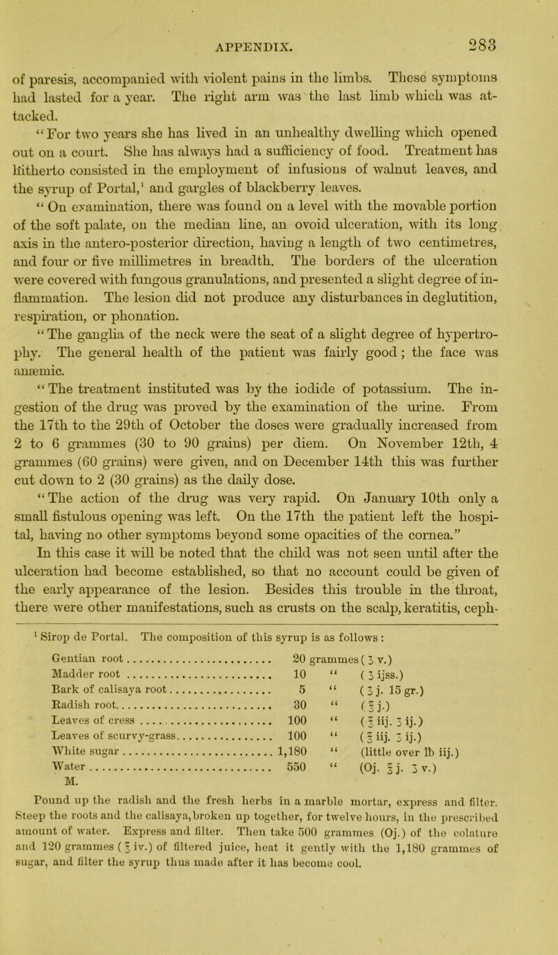of paresis, accompanied with violent pains in tlie limbs. These symptoins liad lasted for a year. The riglit arm was tlie last limb wliicli was at- tacked. “For two years sbe lias lived in an unhealthy dwelling wliicli opened out on a court. Slie lias always liad a sufficiency of food. Treatment lias liitherto consisted in tlie employment of infusions of walnut leaves, and tlie syrup of Portai,1 and gargles of blackberry leaves. “ On examination, there was found on a level with tlie movable portion of tlie soft palate, on tlie médian line, an ovoid ulcération, with its long axis in tlie antero-posterior direction, having a lengtli of two centimètres, and four or five millimétrés in breadth. The borders of the ulcération were covered with fungous granulations, and presented a slight degree of in- flammation. The lésion did not produce any disturbances in déglutition, respiration, or phonation. “ The ganglia of the neck were tlie seat of a slight degree of liypertro- phy. Tlie general liealtli of the patient was fairly good ; tlie face was anæmic. “ The treatment instituted was by the iodide of potassium. Tlie in- gestion of tlie drug was proved by the examination of the urine. From the 17th to tlie 29th of October the doses were gradually increased from 2 to 6 grammes (30 to 90 grains) per diem. On November 12th, 4 grammes (60 grains) were given, and on December 14th this was further eut down to 2 (30 grains) as the daily dose. “ The action of the drug was very rapid. On January lOth only a small fistulous opening was left. On the 17th the patient left the hospi- tal, having no other symptoms beyond some ojiacities of the cornea.” In this case it will be noted that the child was not seen until after the ulcération had become established, so that no account could be given of the early appearance of the lésion. Besides this trouble in the throat, there were other manifestations, such as crusts on the scalp, keratitis, cepli- 1 Sirop de Portai. Tlie composition of tliis syrup is as follows : Gentian root Madder root Bark of calisaya root. Itadish root Leaves of cress Leaves of scurvy-grass Wliite sugar VVater M. 20 grammes ( 3 v. ) 10 “ ( 3 ijss.) 5 “ ( 3 ]’• 15 gr.) 30 “ (l j.) 100 “ (' 5 iij. 3 ij.) 100 “ ( 1 iij. 3 ij.) 1,180 “ (little over ïb iij.) 550 “ (Oj. §j. 3 v.) Pound up the radisli and tlie fresh lierbs in a marble mortar, express and filter. Steep tlie roots and tlie calisaya,broken up together, for twelve liours, in the prescribed amount of water. Express and filter. Tlien take 500 grammes (Oj.) of the colature and 120 grammes ( 1 iv.) of filtered juice, heat it gently with the 1,180 grammes of sugar, and filter the syrup thus made after it lias become cool.
