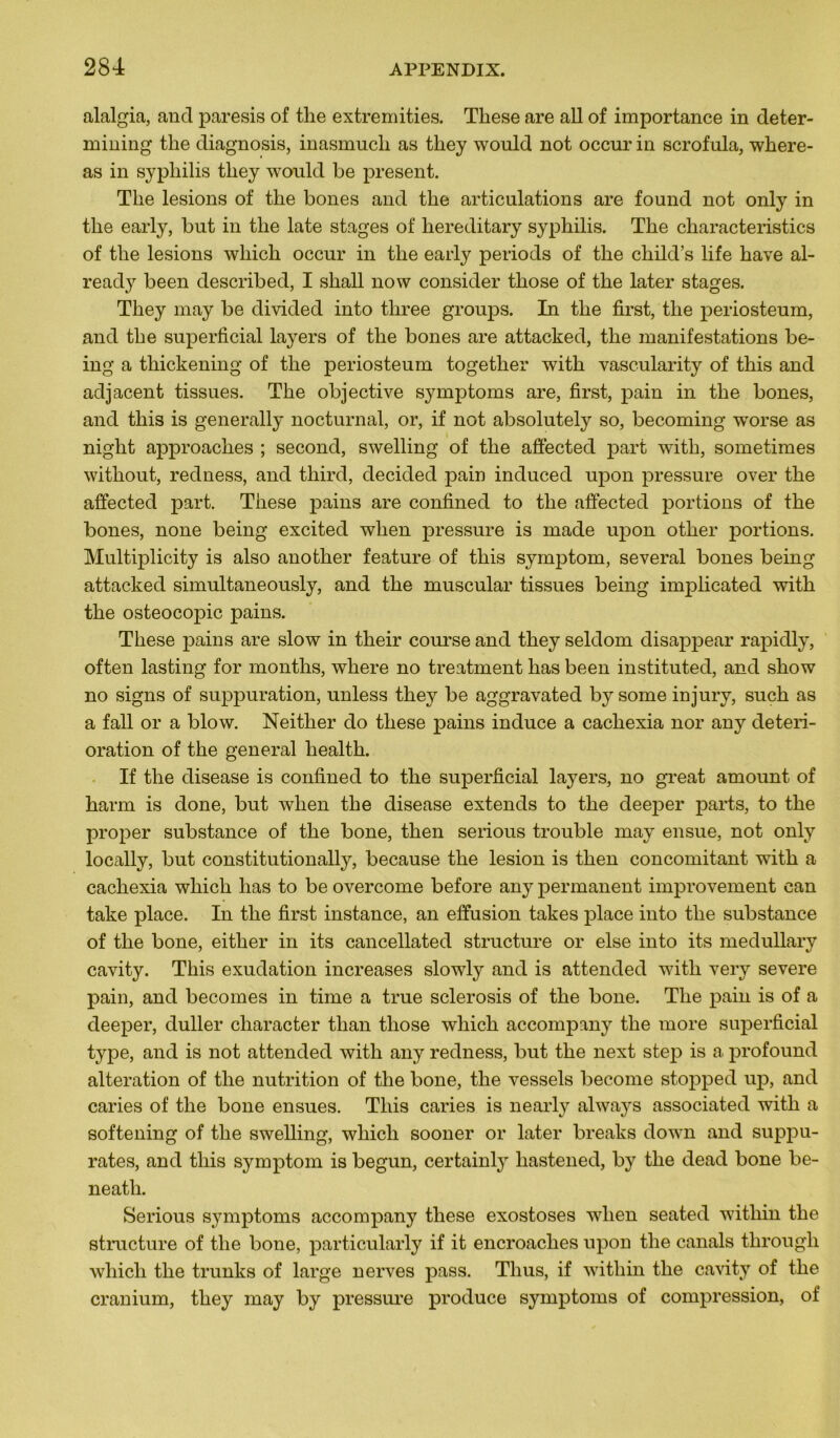 alalgia, and paresis of the extremities. These are ail of importance in deter- roining the diagnosis, inasmucli as they wonld not occur in scrofula, where- as in syphilis they wonld be présent. The lésions of the bones and the articulations are found not only in the early, but in the late stages of liereditary syphilis. The characteristics of the lésions which occur in the early periods of the child’s life hâve al- ready been described, I shall now consider those of the later stages. They may be divided into three groups. In the first, the periosteum, and the superficial layers of the bones are attacked, the manifestations be- ing a thickening of the periosteum together with vascularity of this and adjacent tissues. The objective symptoms are, first, pain in the bones, and this is generally nocturnal, or, if not absolutely so, becoming wrorse as niglit approaches ; second, swelling of the affected part with, sometimes without, redness, and third, decided pain induced upon pressure over the affected part. These pains are confined to the affected portions of the bones, none being excited when pressure is made upon other portions. Multiplicity is also another feature of this symptom, several bones being attacked simultanéously, and the muscular tissues being implieated with the osteocopic pains. These pains are slow in their course and they seldom disappear rapidly, often lasting for months, where no treatment has been instituted, and show no signs of suppuration, unless they be aggravated by some in jury, such as a fall or a blow. Neitlier do these pains induce a cachexia nor any détéri- oration of the general health. If the disease is confined to the superficial layers, no great amount of harm is done, but when the disease extends to the deeper parts, to the proper substance of the bone, then serious trouble may ensue, not only locally, but constitutionally, because the lésion is then concomitant with a cachexia which has to be overcome before any permanent improvement can take place. In the first instance, an effusion takes place into the substance of the bone, either in its cancellated structure or else into its medullary cavity. This exudation increases slowly and is attended with very severe pain, and becomes in time a true sclerosis of the bone. The pain is of a deeper, duller character tlian those which accompany the more superficial type, and is not attended with any redness, but the next step is a profound alteration of the nutrition of the bone, the vessels become stopped up, and caries of the bone ensues. This caries is nearly always associated with a softening of the swelling, which sooner or later breaks down and suppu- râtes, and this symptom is begun, certainly liastened, by the dead bone be- neatli. Serious symptoms accompany these exostoses when seated within the structure of the bone, particularly if it encroaches upon the canals throngli which the trunks of large nerves pass. Thus, if within the cavity of the cranium, they may by pressure produce symptoms of compression, of