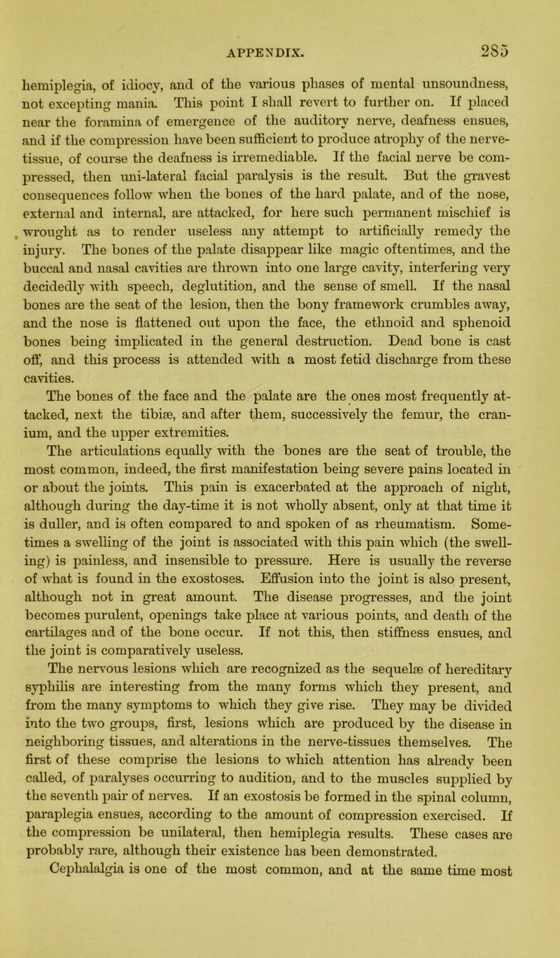 liemiplegia, of idiocy, and of tlie various phases of mental unsoundness, not excepting mania. Tliis point I shall revert to further on. If placée! near the foramina of emergence of tlie auditory nerve, deafness ensues, and if the compression hâve been sufficient to produce atrophy of the nerve- tissue, of course the deafness is irrémédiable. If the facial nerve be com- pressed, then uni-laterai facial paralysis is the resuit. But the gravest conséquences follow when the bones of the hard palate, and of the nose, external and internai, are attacked, for here sucli permanent mischief is wrought as to render useless any attempt to artificially remedy the in jury. The bones of the palate disappear like magic oftentimes, and the buccal and nasal cavities are thrown into one large cavity, interfering very decidedly with speech, déglutition, and the sense of smell. If the nasal bones are the seat of the lésion, then the bony framework crumbles away, and the nose is flattened out upon the face, the etlmoid and sphenoid bones being implicated in the general destruction. Dead bone is cast off, and tins process is attended with a most fetid discharge from these cavities. The bones of the face and the palate are the ones most frequently at- tacked, next the tibiæ, and after them, successively the fémur, the cran- ium, and the upper extremities. The articulations equally with the bones are the seat of trouble, the most common, indeed, the first manifestation being severe pains located in or about the joints. This pain is exacerbated at the approach of niglit, although during the day-time it is not wholly absent, only at that time it is duller, and is often compared to and spoken of as rheumatism. Some- times a swelling of the joint is associated with this pain which (the swell- ing) is painless, and insensible to pressure. Here is usually the reverse of what is found in the exostoses. Effusion into the joint is also présent, although not in great amount. The disease progresses, and the joint becomes purulent, openings take place at various points, and death of the cartilages and of the bone occur. If not this, then stiffness ensues, and the joint is comparatively useless. The nervous lésions which are recognized as the sequelæ of hereditary syphilis are interesting from the many forais which they présent, and from the many symptoms to which they give rise. They may be divided into the two groups, first, lésions which are produced by the disease in neighboring tissues, and alterations in the nerve-tissues themselves. The first of these comprise the lésions to which attention lias already been called, of paralyses occurring to audition, and to the muscles supplied by the seventh pair of nerves. If an exostosis be formed in the spinal column, paraplegia ensues, according to the amount of compression exercised. If the compression be unilatéral, then liemiplegia results. These cases are probably rare, although their existence bas been demonstrated. Cephalalgia is one of the most common, and at the same time most