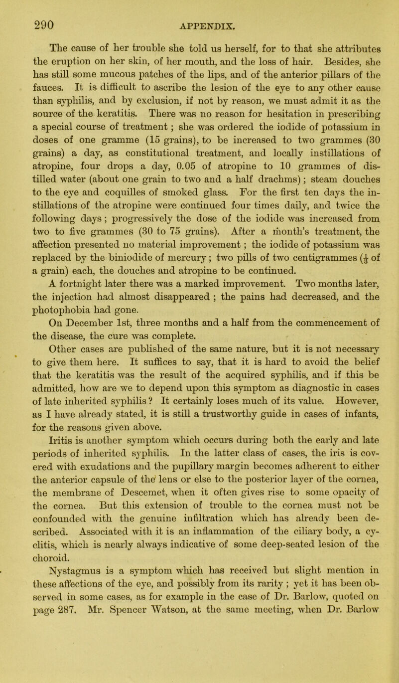 The cause of her trouble she told us herself, for to that she attributes the éruption on her skin, of her mouth, and tlie loss of hair. Besides, she has still some mucous patelles of the lips, and of the anterior pillars of the fauces. It is difficult to ascribe the lésion of the eye to any other cause than syphilis, and by exclusion, if not by reason, we must admit it as the source of the keratitis. There was no reason for hésitation in prescribing a spécial course of treatment ; she was ordered the iodide of potassium in doses of one gramme (15 grains), to be increased to two grammes (30 grains) a day, as constitutional treatment, and locally instillations of atropine, four drops a day, 0.05 of atropine to 10 grammes of dis- tilled water (about one grain to two and a half drachms) ; steam douches to the eye and coquilles of smoked glass. For the first ten days the in- stillations of the atropine were continued four times daily, and twice the following days ; progressively the dose of the iodide was increased from two to five grammes (30 to 75 grains). After a month’s treatment, the affection presented no material improvement ; the iodide of potassium was replaced by the biniodide of mercury ; two pills of two centigrammes (^ of a grain) each, the douches and atropine to be continued. A fortnight later there was a marked improvement. Two months later, the injection had almost disappeared ; the pains had decreased, and the photophobia had gone. On December Ist, three months and a half from the commencement of the disease, the cure was complété. Other cases are published of the same nature, but it is not necessary to give them here. It suffices to say, that it is hard to avoid the belief that the keratitis was the resuit of the acquired syphilis, and if this be admitted, liow are we to dépend upon this symptom as diagnostic in cases of late inherited syphilis ? It certainly loses much of its value. However, as I hâve already stated, it is still a trustworthy guide in cases of infants, for the reasons given above. Iritis is another symptom which occurs during botli the early and late periods of inherited syphilis. In the latter class of cases, the iris is cov- ered with exudations and the pupillary margin becomes adhèrent to either the anterior capsule of the lens or else to the posterior layer of the cornea, the membrane of Descemet, when it often gives rise to some opacity of the cornea. But this extension of trouble to the cornea must not be confounded with the genuine infiltration which has already been de- scribed. Associated with it is an inflammation of the ciliary body, a cy- clitis, which is nearly always indicative of some deep-seated lésion of the choroid. Nystagmus is a symptom which has received but slight mention in these affections of the eye, and possibly from its rarity ; yet it has been ob- served in some cases, as for example in the case of Dr. Barlow, quoted on page 287. Mr. Spencer Watson, at the same meeting, when Dr. Barlow