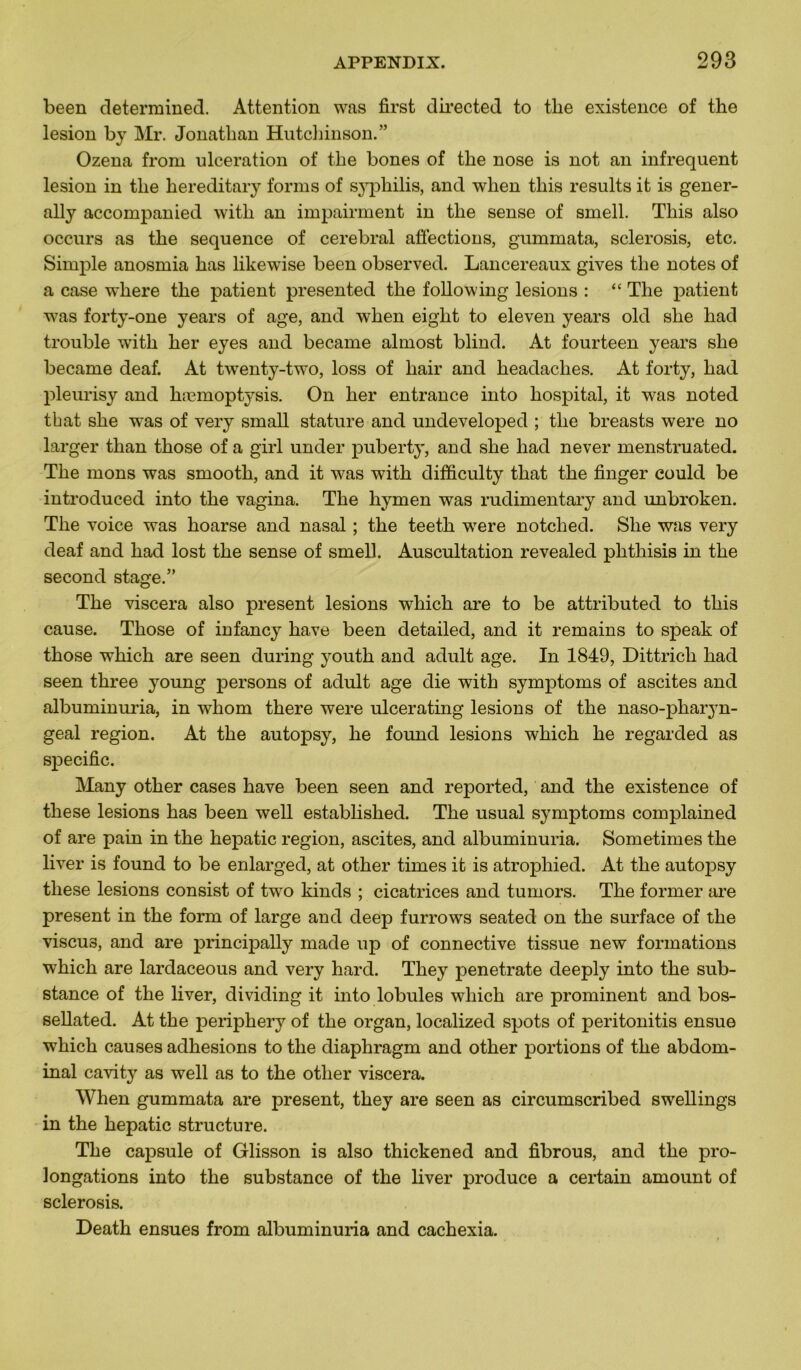 been determined. Attention was first directed to tlie existence of the lésion by Mr. Jonathan Hutchinson.” Ozena from ulcération of the bones of the nose is not an infrequent lésion in the hereditary forms of syphilis, and when this results it is gener- ally accompanied with an impairment in the sense of smell. This also occurs as the sequence of cérébral affections, gummata, sclerosis, etc. Simple anosmia has likewise been observed. Lancereaux gives the notes of a case where the patient presented the following lésions : “ The patient was forty-one years of âge, and when eiglit to eleven years old she had trouble wfith lier eyes and became almost blind. At fourteen years she became deaf. At twenty-two, loss of liair and headaches. At forty, had pleurisy and hæmoptysis. On her entrance into hospital, it was noted that she was of very small stature and undeveloped ; the breasts were no larger than those of a girl under puberty, and she had ne ver menstruated. The mons was smooth, and it was with difficulty that the finger could be introduced into the vagina. The hymen was rudimentary and unbroken. The voice was hoarse and nasal ; the teeth were notched. She was very deaf and had lost the sense of smell. Auscultation revealed phthisis in the second stage.” The viscera also présent lésions wliich are to be attributed to this cause. Those of infancy hâve been detailed, and it remains to speak of those which are seen during youth and adult âge. In 1849, Dittricli had seen three young persons of adult âge die with symptoms of ascites and albuminuria, in whom there were ulcerating lésions of the naso-pharyn- geal région. At the autopsy, he found lésions which he regarded as spécifie. Many other cases hâve been seen and reported, and the existence of these lésions has been well established. The usual symptoms complained of are pain in the hepatic région, ascites, and albuminuria. Sometimes the liver is found to be enlarged, at other times it is atrophied. At the autojisy these lésions consist of two kinds ; cicatrices and tumors. The former are présent in the form of large and deep furrows seated on the surface of the viscu3, and are principally made up of connective tissue new formations which are lardaceous and very hard. They penetrate deeply into the sub- stance of the liver, dividing it into lobules which are prominent and bos- sellated. At the periphery of the organ, localized spots of peritonitis ensue which causes adhesions to the diaphragm and other portions of the abdom- inal cavity as well as to the other viscera. When gummata are présent, they are seen as circumscribed swellings in the hepatic structure. The capsule of Glisson is also thickened and fibrous, and the pro- longations into the substance of the liver produce a certain amount of sclerosis. Death ensues from albuminuria and cachexia.