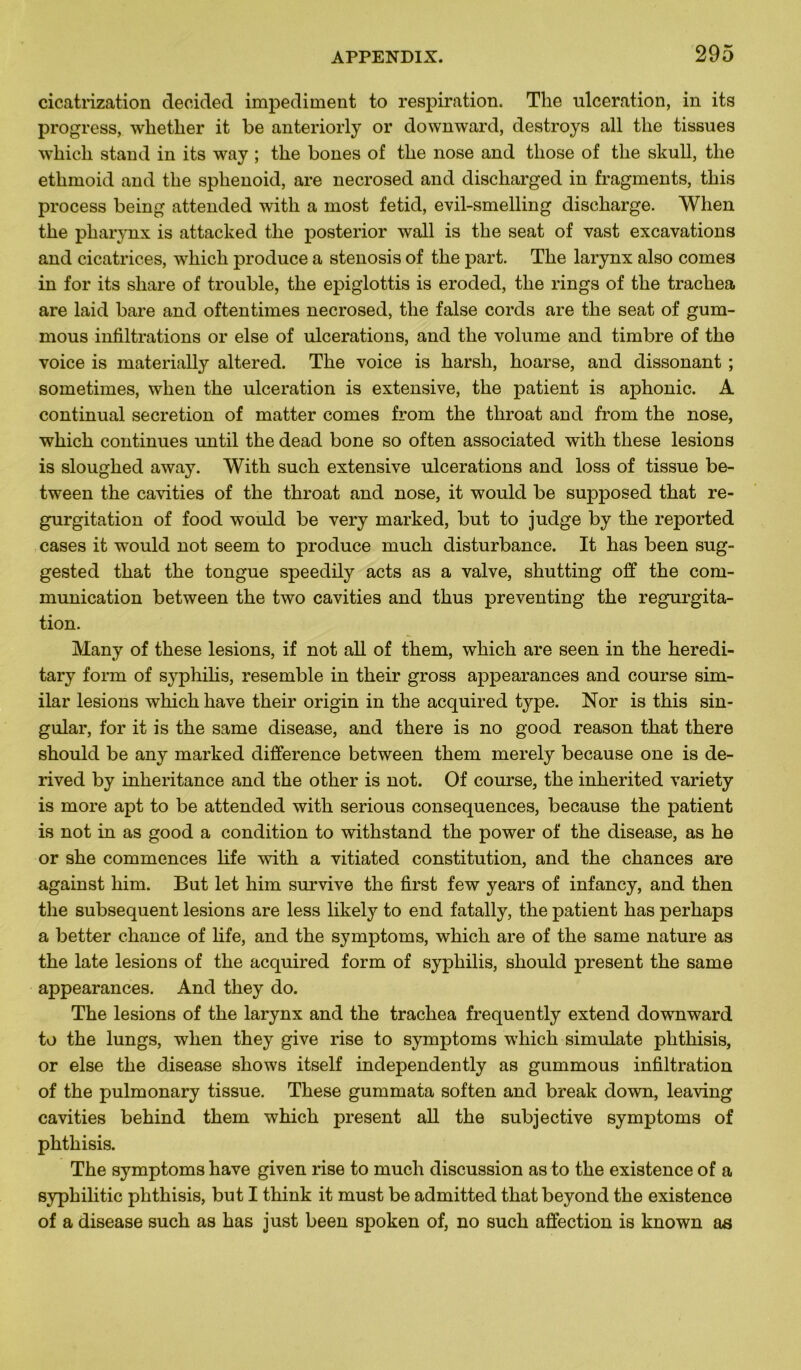 cicatrization decided impediment to respiration. The ulcération, in its progress, wlietlier it be anteriorly or downward, destroys ail tlie tissues which stand in its way ; the bones of the nose and those of tlie skull, tlie ethmoid and the sphenoid, are necrosed and discharged in fragments, this process being attended witli a most fetid, evil-smelling discharge. When the pharynx is attacked the posterior wall is the seat of vast excavations and cicatrices, which produce a stenosis of the part. The larynx also cornes in for its sliare of trouble, the epiglottis is eroded, the rings of the trachea are laid bare and oftentimes necrosed, the false cords are the seat of gum- mous infiltrations or else of ulcérations, and the volume and timbre of the voice is materially altered. The voice is harsh, hoarse, and dissonant ; sometimes, when the ulcération is extensive, the patient is aphonie. A continuai sécrétion of matter cornes from the throat and from the nose, which continues until the dead bone so often associated with tliese lésions is sloughed away. With such extensive ulcérations and loss of tissue be- tween the cavities of the throat and nose, it would be supposed that ré- gurgitation of food would be very marked, but to judge by the reported cases it would not seem to produce much disturbance. It lias been sug- gested that the tongue speedily acts as a valve, shutting off the com- munication between the two cavities and thus preventing the régurgita- tion. Many of these lésions, if not ail of them, which are seen in the heredi- tary form of syphilis, resemble in their gross appearances and course sim- ilar lésions which hâve their origin in the acquired type. Nor is this sin- gular, for it is the same disease, and there is no good reason that there should be any marked différence between them merely because one is de- rived by inkeritance and the other is not. Of course, the inherited variety is more apt to be attended with serious conséquences, because the patient is not in as good a condition to withstand the power of the disease, as he or she commences life with a vitiated constitution, and the chances are against him. But let him survive the first few years of infancy, and then the subséquent lésions are less likely to end fatally, the patient has perhaps a better chance of life, and the symptoms, which are of the same nature as the late lésions of the acquired form of syphilis, should présent the same appearances. And they do. The lésions of the larynx and the trachea frequently extend downward to the lungs, when they give rise to symptoms which simulate plithisis, or else the disease shows itself independently as gummous infiltration of the pulmonary tissue. These gummata soften and break down, leaving cavities behind them which présent ail the subjective symptoms of phthisis. The symptoms hâve given rise to much discussion as to the existence of a syphilitic phthisis, but I think it must be admitted that beyond the existence of a disease such as has just been spoken of, no such affection is known as