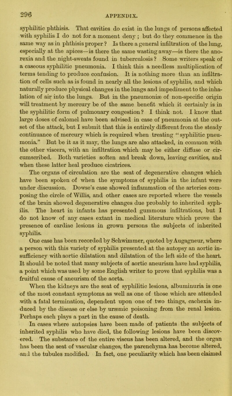 syphilitic plithisis. That cavities cio exist in the lungs of persons affected witli syphilis I do not for a moment deny ; but do tliey commence in the same way as in phthisis proper ? Is there a general infiltration of the lung, especially at the apices—is there the same wasting a way—is there the ano- rexia and the night-sweats founcl in tuberculosis ? Some writers speak of a caseous syphilitic pneumonia. I think this a needless multiplication of tenus tending to produce confusion. It is nothing more tlian an infiltra- tion of cells such as is found in nearly ail the lésions of syphilis, and which naturally produce physical changes in the lungs and impediment to the inha- lation of air into the lungs. But in the pneumoniæ of non-specific origin will treatment by mercury be of the same benefit which it certainly is in the syphilitic form of pulmonary congestion ? I think not. I know that large doses of calomel hâve been advised in case of pneumonia at the out- set of the attack, but I submit that this is entirely different front the steady continuance of mercury which is required when treating “ syphilitic pneu- monia. ” But be it as it may, the lungs are also attackecl, in common with the other viscera, with an infiltration which mav be either diffuse or cir- cumscribed. Both varieties soften and break down, leaving cavities, and when these latter heal produce cicatrices. The organs of circulation are the seat of clegenerative changes which hâve been spoken of when the symptoms of syphilis in the infant were under discussion. Dowse’s case showed inflammation of the arteries com- posing the circle of Willis, and other cases are reported where the vessels of the brain showed degenerative changes due probably to inherited syph- ilis. The heart in infants has presented gummous infiltrations, but I do not know of any cases extant in medical literature wdtich prove the presence of cardiac lésions in grown persons the subjects of inherited syphilis. One case has been recorded by Schwimmer, quoted by Augagneur, where a person with this variety of syphilis presented at the autopsy an aortic in- sufficiency with aortic dilatation and dilatation of the left side of the heart. It should be noted that many subjects of aortic aneurism hâve had syphilis, a point which was used by some English writer to prove that syphilis was a fruitful cause of aneurism of the aorta. When the kidneys are the seat of syphilitic lésions, albuminuria is one of the most constant symptoms as well as one of those which are attended with a fatal termination, dépendent upon one of two things, cacliexia in- duced by the disease or else by uræmic poisoning from the rénal lésion. Perhaps each plays a part in the cause of death. In cases where autopsies hâve been made of patients the subjects of inherited syphilis who hâve died, the following lésions hâve been discov- ered. The substance of the entire viscus has been altered, and the organ has been the seat of vascular changes, the parenchyma has become altered, and the tubules modified. In fact, one peculiarity which has been claimed