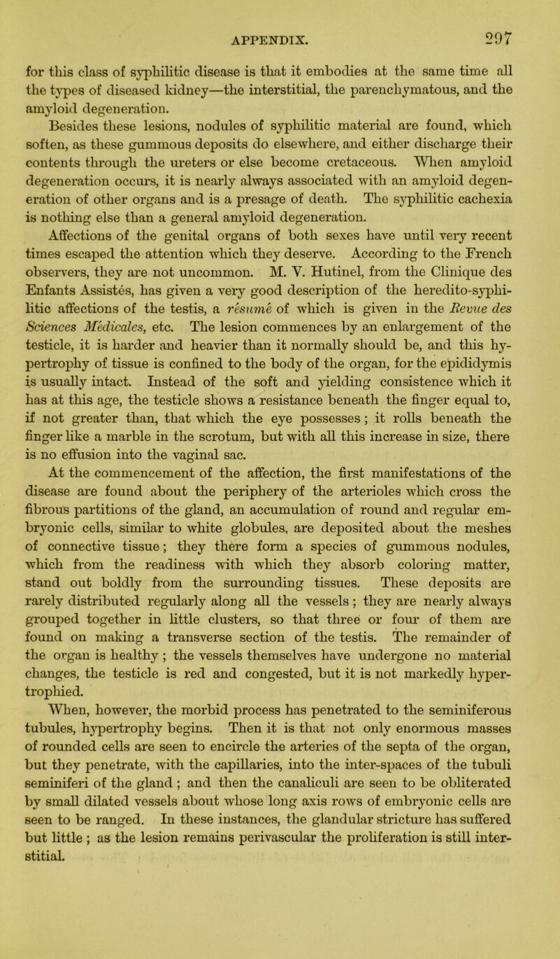 for tins class of syphilitic disease is tliat it embodies at the same time ail the types of diseased kidney—the interstitial, the parenchymatous, and the amyloid degeneration. Besides tliese lésions, nodules of syphilitic material are found, whicli soften, as these gummous deposits do elsewhere, and either discharge their contents through the ureters or else become cretaceous. When amyloid degeneration occurs, it is nearly always associated with an amyloid degen- eration of other organs and is a présagé of death. The syphilitic cachexia is nothing else than a general amyloid degeneration. Affections of the génital organs of both sexes hâve until very recent times escaped the attention which they deserve. According to the French observers, they are not uncommon. M. Y. Hutinel, from the Clinique des Enfants Assistés, has given a very good description of the heredito-syphi- litic affections of the testis, a résumé of which is given in the Revue des Sciences Médicales, etc. The lésion commences by an enlargement of the testicle, it is harder and heavier than it normally should be, and this hy- pertrophy of tissue is confined to the body of the organ, for the epididymis is usually intact. Instead of the soft and yielding consistence which it has at this âge, the testicle shows a résistance beneath the finger equal to, if not greater than, that which the eye possesses ; it rolls beneath the finger hke a rnarble in the scrotum, but with ail this increase in size, there is no effusion into the vaginal sac. At the commencement of the affection, the first manifestations of the disease are found about the periphery of the artérioles which cross the fibrous partitions of the gland, an accumulation of round and regular em- bryonic cells, simiiar to white globules, are deposited about the meshes of connective tissue ; they there form a species of gummous nodules, which from the readiness with which they absorb coloring matter, stand out boldly from the surrounding tissues. These deposits are rarely distributed regularly along ail the vessels ; they are nearly always grouped together in little clusters, so that three or four of them are found on making a transverse section of the testis. The remainder of the organ is healthy ; the vessels themselves hâve undergone no material changes, the testicle is red and congested, but it is not markedly hyper- trophie d. When, however, the morbid process has penetrated to the seminiferous tubules, hypertrophy begins. Then it is that not only enormous masses of rounded cells are seen to encircle the arteries of the septa of the organ, but they penetrate, with the capillaries, into the inter-spaces of the tubuli seminiferi of the gland ; and then the canaliculi are seen to be obliterated by small dilated vessels about wliose long axis rows of embryonic cells are seen to be ranged. In these instances, the glandular stricture has suffered but little ; as the lésion remains perivascular the prolifération is still inter- stitial.