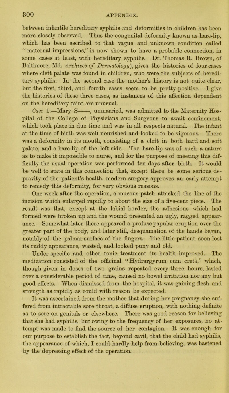 between infantile hereditary syphilis and deformities in children lias been more closely observed. Thus the congénital deformity known as hare-lip, which lias been ascribed to that vague and unknown condition called “ maternai impressions,” is now shown to hâve a probable connection, in some cases at least, with hereditary syphilis. Dr. Thomas R. Brown, of Baltimore, Md. Archives of Dermatology), gives the historiés of four cases wliere cleft palate was found in children, who were the subjects of heredi- tary syphilis. In the second case the mother’s history is not quite clear, but the first, third, and fourth cases seem to be pretty positive. I give the historiés of these three cases, as instances of this affection dépendent on the hereditary taint are unusual. Case 1.—Mary S , unmarried, was admitted to the Maternity Hos- pital of the College of Physicians and Surgeons to await confinement, which took place in due time and was in ail respects natural. The infant at the time of birtli was weli nourished and looked to be vigorous. There was a deformity in its mouth, consisting of a cleft in both hard and soft palate, and a hare-lip of the left side. The hare-lip was of such a nature as to make it impossible to nurse, and for the purpose of meeting this dif- ficulty the usual operation was performed ten days after birth. It would be well to state in this connection that, except there be some serious de- pravity of the patient’s health, modem surgery approves an early attempt to remedy this deformity, for very obvious reasons. One week after the operation, a mucous patch attacked the line of the incision which enlarged rapidly to about the size of a five-cent piece. The resuit was that, except at the labial border, the adhesions which had formed were broken up and the wound presented an ugly, ragged appear- ance. Somewliat later there appeared a profuse papular éruption over the greater part of the body, and later still, desquamation of the liands began, notably of the palmar surface of the fingers. The little patient soon lost its ruddy appearance, wasted, and looked puny and old. Under spécifie and other tonie treatment its health improved. The médication consisted of the officinal “ Hydrargyrum cum cretâ,” which, though given in doses of two grains repeated every three hours, lasted over a considérable period of time, caused no bowel irritation nor any but good effects. When dismissed from the hospital, it was gaining flesh and strength as rapidly as could with reason be expected. It was ascertained from the mother that during lier pregnancy she suf- fered from intractable sore throat, a diffuse emption, with notliing definite as to sore on genitals or elsewdiere. There was good reason for believing that she had syphilis, but owing to the frequency of lier exposures, no at- tempt was made to find the source of her contagion. It was enough for our purpose to establish the fact, beyond cavil, that the cliild had syphilis, the appearance of which, I could hardly help from believing, was hastened by the depressing effect of the operation.