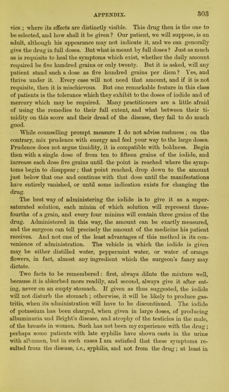 vice ; where its effects are distinctly visible. Tins drug then is the one to be selected, and how shall it be given ? Our patient, we will suppose, is an adult, although liis appearance may not indicate it, and we can generally give the drug in full doses. But what is meant by full doses ? Just as much as is requisite to beal tbe symptoms wbicli exist, wbetber tbe daily amount required be five bundred grains or only twenty. But it is asked, will any patient stand sucb a dose as five bundred grains per diem? Yes, and tbrive under it. Every case will not need tbat amount, and if it is not requisite, tben it is miscbievous. But one remarkable feature in tbis class of patients is tbe tolérance wbicb tbey exliibit to tbe doses of iodide and of mercury wbicb may be required. Many practitioners are a little afraid of using tbe remedies to tbeir full extent, and wbat between tlieir ti- midity on tbis score and tbeir dread of tbe disease, tbey fail to do mucb good. Wbile counselling prompt measure I do not advise rasbness ; on tbe contrary, mix prudence witb energy and feel your way to tbe large doses. Prudence does not argue timidity, it is compatible witb boldness. Begin tben witb a single dose of from ten to fifteen grains of tbe iodide, and increase eacb dose five grains until tbe point is reacbed wbere tbe symp- toms begin to disappear ; tbat point reacbed, drop down to tbe amount just below tbat one and continue witb tbat dose until tbe manifestations bave entirely vanisbed, or until some indication exists for cbanging tbe drug. Tbe best way of administering tbe iodide is to give it as a super- saturated solution, eacb minim of wbicb solution will represent tbree- fourtbs of a grain, and every four minims will contain tliree grains of tbe drug. Administered in tbis way, tbe amount can be exactly measured, and tbe surgeon can tell precisely tbe amount of tbe medicine bis patient receives. And not one of the least advantages of tbis metbod is its con- venience of administration. Tbe vebicle in wbicb tbe iodide is given may be eitber distilled water, peppermint water, or water of orange flowers, in fact, almost any ingrédient wbicb tbe surgeon’s fancy may dictate. Two facts to be remembered : first, always dilute tbe mixture well, because it is absorbed more readily, and second, always give it after eat- ing, never on an empty stomach. If given as tbus suggested, tbe iodide will not disturb tbe stomach ; otherwise, it will be likely to produce gas- tritis, when its administration wrill bave to be discontinued. Tbe iodide of potassium bas been cbarged, when given in large doses, of producing albuminuria and Bright’s disease, and atropby of tbe testicles in tbe male, of tbe breasts in women. Sucb bas not been my expérience witb tbe drug ; perhaps some patients witb late syphilis bave sbown casts in tbe urine witb albumen, but in such cases I am satisfied tbat tliese symptoms re- sulted from tbe disease, i.e., syphilis, and not from tbe drug ; at least in