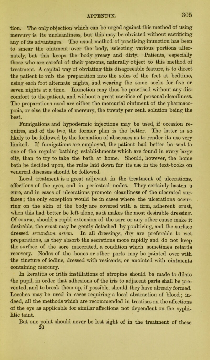 tion. The only objection which can be urged against this method of using mercury is its uncleanliness, but this may be obviated without sacrificing any of its advantages. The usual method of practising inunction has been to smear tlie ointment over the body, selecting various portions alter- nately, but this keeps the body greasy and dirty. Patients, especially those who are careful of their persons, naturally object to this method of treatment. A capital way of obviating this disagreeable feature, is to direct the patient to rub the préparation into the soles of the feet at bedtime, using each foot alternate nights, and wearing the same socks for five or seven nights at a time. Inunction may thus be practised without any dis- comfort to the patient, and without a great sacrifice of personal cleanliness. The préparations used are either the mercurial ointment of the pharmaco- pœia, or else the oleate of mercury, the twenty per cent, solution being the best. Fumigations and hypodermic injections may be used, if occasion re- quires, and of the two, the former plan is the better. The latter is so likely to be followed by the formation of abscesses as to render its use very limited. If fumigations are employed, the patient had better be sent to one of the regular bathing establishments which are found in every large city, than to try to take the bath at home. Should, liowever, the home bath be decided upon, the rules laid down for its use in the text-books on venereal diseases should be followed. Local treatment is a great adjuvant in the treatment of ulcérations, affections of the eyes, and in periosteal nodes. They certainly hasten a cure, and in cases of ulcérations promote cleanliness of the ulcerated sur- faces ; the only exception would be in cases where the ulcérations occur- ring on the skin of the body are covered with a firm, adhèrent crust, when this had better be left alone, as it makes the most désirable dressing. Of course, should a rapid extension of the sore or any other cause make it désirable, the crust may be gently detached by poulticing, and the surface dressed secundum artem. In ail dressings, dry are préférable to wet préparations, as they absorb the sécrétions more rapidly and do not keep the surface of the sore macerated, a condition which sometimes retards recovery. Nodes of the bones or other parts may be painted over with the tincture of iodine, dressed with vesicants, or anointed with ointments containing mercury. In keratitis or iritis instillations of atropine should be made to dilate the pupil, in order that adhesions of the iris to adjacent parts shall be pre- vented, and to break them up, if possible, should they hâve already formed. Leeches may be used in cases requiring a local abstraction of blood ; in- deed, ail the methods which are recommended in treatises on the affections of the eye as applicable for similar affections not dépendent on the syphi- litic taint. But one point should never be lost sight of in the treatment of these 20