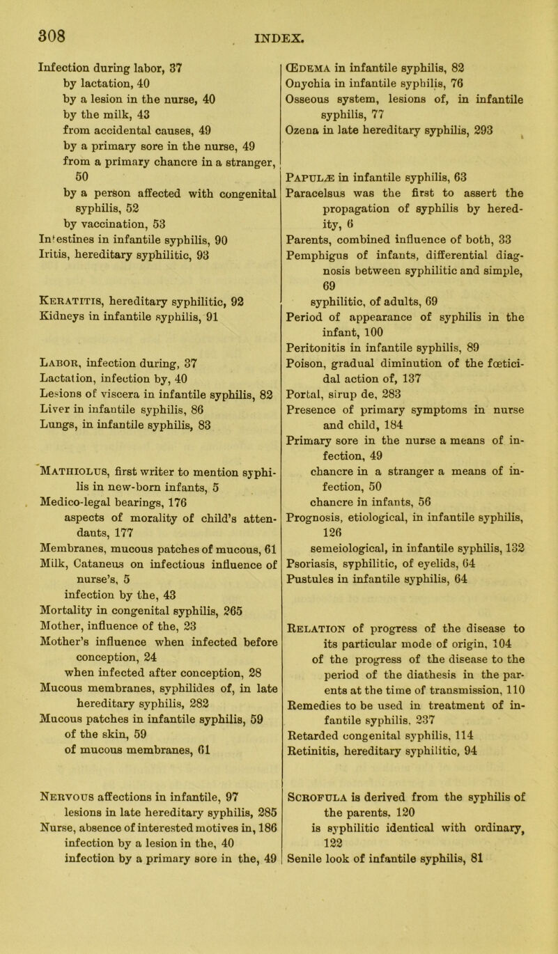 Infection during labor, 37 by lactation, 40 by a lésion in the nurse, 40 by the milk, 43 from accidentai causes, 49 by a primary sore in the nurse, 49 from a primary chancre in a etranger, 50 by a person affected with congénital syphilis, 52 by vaccination, 53 Intestines in infantile syphilis, 90 Iritis, hereditary syphilitic, 93 Keratitis, hereditary syphilitic, 92 Kidneys in infantile syphilis, 91 Labor, infection during, 37 Lactation, infection by, 40 Lésions of viscera in infantile syphilis, 82 Liver in infantile syphilis, 86 Lungs, in infantile syphilis, 83 Mathiolus, first writer to mention syphi- lis in new-born infants, 5 Medico-legal bearings, 176 aspects of morality of child’s atten- dants, 177 Membranes, mucous patches of mucous, 61 Milk, Cataneus on infectious influence of nurse’s, 5 infection by the, 43 Mortality in congénital syphilis, 265 Mother, influence of the, 23 Mother’s influence when infected before conception, 24 when infected after conception, 28 Mucous membranes, syphilides of, in late hereditary syphilis, 282 Mucous patches in infantile syphilis, 59 of the skin, 59 of mucous membranes, 61 Nervous affections in infantile, 97 lésions in late hereditary syphilis, 285 Nurse, absence of interested motives in, 186 infection by a lésion in the, 40 infection by a primary sore in the, 49 Œdema in infantile syphilis, 82 Onychia in infantile syphilis, 76 Osseous System, lésions of, in infantile syphilis, 77 Ozena in late hereditary syphilis, 293 Papulæ in infantile syphilis, 63 Paracelsus was the first to assert the propagation of syphilis by hered- ity, 6 Parents, combined influence of both, 33 Pemphigus of infants, differential diag- nosis between syphilitic and simple, 69 syphilitic, of adults, 69 Period of appearance of syphilis in the infant, 100 Peritonitis in infantile syphilis, 89 Poison, graduai diminution of the fœtici- dal action of, 137 Portai, sirup de, 283 Presence of primary symptoms in nurse and child, 184 Primary sore in the nurse a means of in- fection, 49 chancre in a stranger a means of in- fection, 50 chancre in infants, 56 Prognosis, etiological, in infantile syphilis, 126 semeiological, in infantile syphilis, 132 Psoriasis, syphilitic, of eyelids, 64 Pustules in infantile syphilis, 64 Relation of progress of the disease to its particular mode of origin, 104 of the progress of the disease to the period of the diathesis in the par- ents at the time of transmission, 110 Remedies to be used in treatment of in- fantile syphilis, 237 Retarded congénital syphilis, 114 Retinitis, hereditary syphilitic, 94 Scrofula is derived from the syphilis of the parents, 120 is syphilitic identical with ordinary, 122 Senile look of infantile syphilis, 81