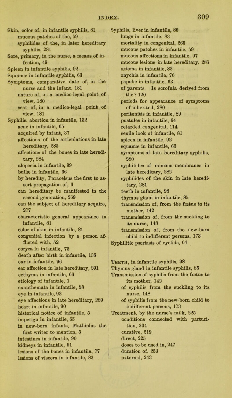 Skin, color of, in infantile syphilis, 81 rnucous patehes of the, 59 syphilides of the, in later hereditary syphilis, 281 Sore, primaxy, in the nurse, a means of in- fection, 49 Spleen in infantile syphilis, 92 Squamæ in infantile syphilis, 63 Symptoms, comparative date of, in the nurse and the infant, 181 nature of, in a medico-legal point of view, 180 seat of, in a medico-legal point of view, 181 Syphilis, abortion in infantile, 132 acné in infantile, 65 acquired by infant, 37 affections of the articulations in late hereditary, 285 affections of the boues in late heredi- tary, 284 alopecia in infantile, 99 bullæ in infantile, 66 by heredity, Paracelsus the first to as- sert propagation of, 6 can hereditary be manifested in the second génération, 269 can the subject of hereditary acquire, 277 characteristic general appearance in infantile, 81 color of skin in infantile, 81 congénital infection by a person af- flicted with, 52 coryza in infantile, 73 death after birth in infantile, 136 ear in infantile, 96 ear affection in late hereditary, 291 ectbyma in infantile, 66 etiology of infantile, 1 exanthemata in infantile, 58 eye in infantile, 92 eye affections in late hereditary, 289 heart in infantile, 90 historical notice of infantile, 5 impétigo in infantile, 65 in new-bom infants, Mathiolus the first writer to mention, 5 intestines in infantile, 90 kidneys in infantile, 91 lésions of the bones in infantile, 77 lésions of viscera in infantile, 82 Syphilis, liver in infantile, 86 lungs in infantile, 83 mortality in congénital, 265 rnucous patehes in infantile, 59 rnucous affections in infantile, 97 rnucous lésions in late hereditary, 285 œdema in infantile, 82 onychia in infantile, 76 papulæ in infantile, 63 of parents. Is scrofula derived from the ? 120 periods for appearance of symptoms of inherited, 280 peritonitis in infantile, 89 pustules in infantile, 64 retarded congénital, 114 senile look of infantile, 81 spleen in infantile, 92 squamæ in infantile, 63 symptoms of late hereditary syphilis, 280 syphilides of rnucous membranes in late hereditary, 282 syphilides of the skin in late heredi- tary, 281 teeth in mfantile, 98 thymus gland in infantile, 85 transmission of, from the fœtus to its mother, 142 transmission of, from the suckling to its nurse, 148 transmission of, from the new-bom child to indifferent persons, 173 Syphilitic psoriasis of eyelids, 64 Teeth, in infantile syphilis, 98 Thymus gland in infantile syphilis, 85 Transmission of syphilis from the fœtus to its mother, 142 of syphilis from the suckling to its nurse, 148 of syphilis from the new-bom child to indifferent persons, 173 Treatment, by the nurse’s milk, 225 conditions connected with parturi- tion, 204 curative, 219 direct, 225 doses to be used in, 247 duration of, 253 external, 243