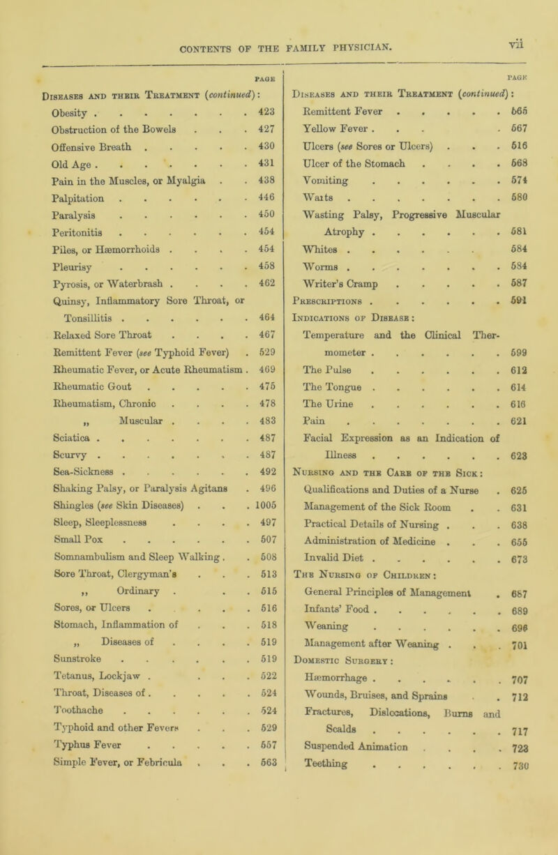 PAGE DI8EASE8 AND THEIR TREATMENT (continued) l PAGE Diseases and their Treatment (continued): Obesity • 423 Remittent Fever • • 665 Obstruction of the Bowels . 427 Yellow Fever . - 667 Offensive Breath • 430 Ulcers {see Sores or Ulcers) • • 616 Old Age . . . .. • 431 Ulcer of the Stomach • • 668 Pain in the Muscles, or Myalgia • 438 Vomiting . - • 674 Palpitation .... • 446 Waits • • 680 Paralysis .... • 450 Wasting Palsy, Progressive Muscular Peritonitis .... • 454 Atrophy .... • • 581 Piles, or Haemorrhoids . . 454 Whites . 584 Pleurisy .... • 458 Worms ..... • • 584 Pyrosis, or Waterbrash . • 462 Writer’s Cramp • • 587 Quinsy, Inflammatory Sore Throat, or Prescriptions .... • • 591 Tonsillitis .... . 464 Indications of Disease : Relaxed Sore Throat . 467 Temperature and the Clinical Ther- Remittent Fever {see Typhoid Fever) 529 mometer .... • 699 Rheumatic Fever, or Acute Rheumatism . 469 The Pulse .... • 612 Rheumatic Gout • 475 The Tongue .... • 614 Rheumatism, Chronic • 478 The Urine .... • 616 „ Muscular . • 483 Pain • 621 Sciatica . 487 Facial Expression as an Indication of Scurvy ..... * 487 Illness .... • • 623 Sea-Sickness .... • 492 Nursing and the Care of the Sick : Shaking Palsy, or Paralysis Agitans 496 Qualifications and Duties of a Nurse s 625 Shingles {see Skin Diseases) • 1005 Management of the Sick Room . . 631 Sleep, Sleeplessness • 497 Practical Details of Nursing . • • 638 Small Pox .... • 507 Administration of Medicine . 656 Somnambulism and Sleep Walking . 508 Invalid Diet .... * # 673 Sore Throat, Clergyman’s . 513 The Nursing of Children: ,, Ordinary • 515 General Principles of Management • 687 Sores, or Ulcers . 516 Infants’ Food .... • 689 Stomach, Inflammation of • 518 Weaning .... • 696 „ Diseases of • 519 Management after Weaning . • .. 701 Sunstroke .... • 519 Domestic Surgery : Tetanus, Lockjaw . • 522 Haemorrhage .... 707 Throat, Diseases of. ► 524 Wounds, Bruises, and Sprains 712 Toothache .... • 524 Fractures, Dislocations, Burns and Typhoid and other Fevers • 629 Scalds . . 717 Typhus Fever . 657 Suspended Animation • 723 Simple 1'ever, or Febrieula • 663 Teething . f 730