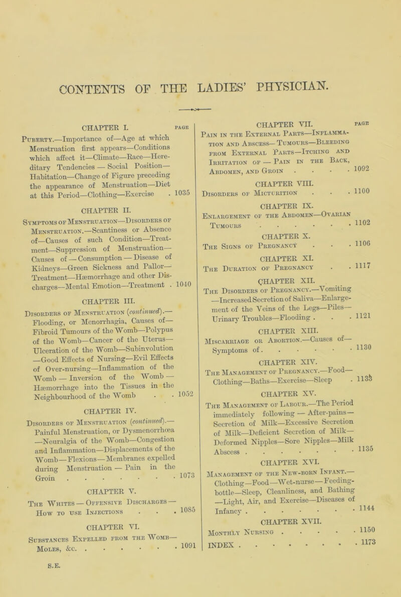 CHAPTER I. page Puberty.—Importance of—Age at which. Menstruation first appears—Conditions which affect it—Climate—Race Here- ditary Tendencies — Social Position— Habitation—Change of Figure preceding the appearance of Menstruation Diet at this Period—Clothing—Exercise . 1035 CHAPTER II. Symptoms of Menstruation—Disorders of Menstruation.—Scantiness or Absence of—Causes of such Condition—'Treat- ment—Suppression of Menstruation Causes of — Consumption — Disease of Kidneys—Green Sickness and Pallor- Treatment—Hiemorrhage and other Dis- charges—Mental Emotion—Treatment . 1010 CHAPTER III. Disorders of Menstruation {continued).— Flooding, or Menorrhagia, Causes of— Fibroid Tumours of the Womb—Polypus of the Womb—Cancer of the Uterus- Ulceration of the Womb—Subinvolution —Good Effects of Nursing—Evil Effects of Over-nursing—Inflammation of the Womb — Inversion of the Womb — Haemorrhage into the Tissues in the Neighbourhood of the Womb CHAPTER IV. Disorders of Menstruation {continued). Painful Menstruation, or Dysmenorrhoea —Neuralgia of the Womb—Congestion and Inflammation—Displacements of the Womb—Flexions—Membranes expelled during Menstruation — Pain in the Groin 1052 1073 CHAPTER VII. page Pain in the External Parts—Inflamma- tion and Abscess—Tumours—Bleeding from External Parts—Itching and Irritation of — Pain in the Back, Abdomen, and Groin . • • .1092 CHAPTER VIII. Disorders of Micturition 1100 CHAPTER IX. Enlargement of the Abdomen—Ovarian Tumours CHAPTER X. The Signs of Pregnancy CHAPTER XI. The Duration of Pregnancy . 1106 . 1117 CHAPTER V. The Whites — Offensive Discharges — Plow to use Injections . . . 1085 CHAPTER VI. Substances Expelled from the Womb— Moles, &c. .••••• CHAPTER XII. The Disorders of Pregnancy.—Vomiting —Increased Secretion of Saliva Enlarge- ment of the Veins of the Legs—Piles— Urinary Troubles—Flooding . . .1121 CHAPTER XIII. Miscarriage or Abortion.—Causes of Symptoms of. . • • • • CHAPTER XIV. The Management of Pregnancy.—Food Clothing—Baths—Exercise—Sleep - 1133 CHAPTER XV. The Management of Labour.—The Period immediately following After-pains Secretion of Milk—Excessive Secretion of Milk—Deficient Secretion of Milk- Deformed Nipples—Sore Nipples—Milk Abscess CHAPTER XVI. Management of the New-born Infant. Clothing —Food —W et-nurse—F eedmg- bottle—Sleep, Cleanliness, and Bathing- Light, Air, and Exercise—Diseases of Infancy CHAPTER XVII. Monthly Nursing 1150 INDEX . 1173 S.E.