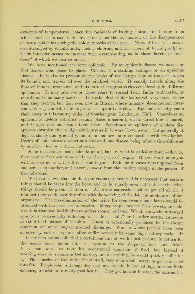 extremes of temperatures, hence the rationale of baking clothes and boiling linen which has been in use in the fever-room, and the explanation of the disappearance of many epidemics during the colder months of the year. Many of these poisons are also destroyed by disinfectants, such as chlorine, and the vapour of burning sulphur. Their intensity seems to increase with overcrowding, as in those horrible “ fever dens ” of which we hear so much. We have mentioned the term epidemic. By an epidemic disease we mean one that travels from place to place. Cholera is a striking example of an epidemic disease. It is always present on the banks of the Ganges, but at times it breaks its bounds, and travels all over the civilised world. It usually travels along the lines of human intercourse, and its rate of progress varies considerably in different epidemics. It may take two or three years to spread from India to America, or may do so in as many months. It is said that epidemics travel very much faster than they used to, but that even now in Russia, where in many places human inter- course is very limited, their progress is comparatively slow. Epidemics usually make their entry in this country either at Southampton, London, or Hull. Sometimes an epidemic of cholera will miss certain places apparently on its direct line of march, and then go back and invade them later. Sometimes an epidemic of cholera dis- appears abruptly after a high wind, just as if it were blown away : but generally it departs slowly and gradually, and in a manner more compatible with its dignity. Cycles of epidemics are sometimes observed, one disease being after a time followed by another, this by a third, and so on. Some diseases are not epidemic at all, but are what is called endemic—that is, they confine their attention solely to their place of origin. If you want ague you will have to go to it, it will not come to you. Endemic diseases never spread from one person to another, and never go away from the locality except in the person of the individual. We have shown that for the maintenance of health it is necessary that certain things should be taken into the body, and it is equally essential that certain other things should be given off from it. All waste materials must be got rid of, for if retained they would soon interfere with the working of the delicate mechanism of oul organisms. The non-elimination of the urine for even twenty-four hours wrould be attended with the most serious results. Many people neglect their bowels, and the result is that the health always suffers sooner or later. We all know the untoward symptoms occasionally following a “ sudden chill,” or in other words, following arrest of the functions of the skin. Illness is occasionally produced by the abrupt cessation of some long-accustomed discharge. Women whose periods have been arrested by cold or exposure often suffer severely for some days subsequently. It is the rule in animal life that a certain amount of work must be done in return for the crude force taken into the system in the shape of food and drink. If a man were to take his accustomed quantum of food, but instead of working were to remain in bed all day, and do nothing, he would quickly sufler for it. The muscles of the limbs, if not used, very soon waste away, or get converted into fat. People who, although they may not remain in bed all day, take too little exercise, are seldom in really good health. They get fat and bloated, the extremities