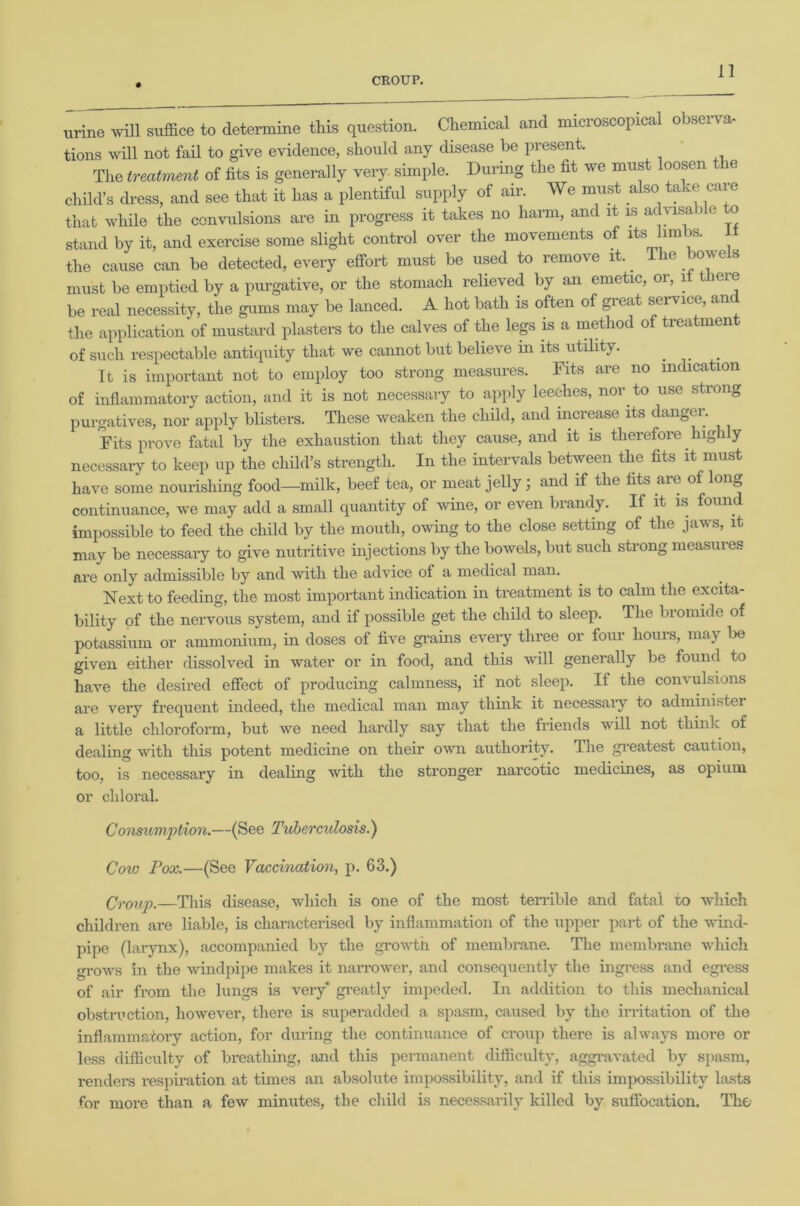 urine will suffice to determine this question. Chemical and microscopical observa- tions will not fail to give evidence, should any disease be present. The treatment of fits is generally very simple. During the fit we must loosen ie child’s dress, and see that it has a plentiful supply of air. We must also take care that while the convulsions are in progress it takes no harm, and it is advisable o stand by it, and exercise some slight control over the movements of its limbs. I the cause can be detected, every effort must be used to remove it. The bowels must be emptied by a purgative, or the stomach relieved by an emetic, or, it theie be real necessity, the gums may be lanced. A hot bath is often of great service, an the application of mustard plasters to the calves of the legs is a method of treatment of such respectable antiquity that we cannot but believe in its utility. It is important not to employ too strong measures. Fits are no indication of inflammatory action, and it is not necessary to apply leeches, nor to use strong purgatives, nor apply blisters. These weaken the child, and increase its danger. Fits prove fatal by the exhaustion that they cause, and it is therefore high y necessary to keep up the child’s strength. In the intervals between the fits it must have some nourishing food—milk, beef tea, or meat jelly; and if the fits are of long continuance, we may add a small quantity of wine, or even brandy. If it is found impossible to feed the child by the mouth, owing to the close setting of the jaws, it may be necessary to give nutritive injections by the bowels, but such strong measures are only admissible by and with the advice of a medical man. Next to feeding, the most important indication in treatment is to calm the excita- bility of the nervous system, and if possible get the child to sleep. The bromide of potassium or ammonium, in doses of five grains every three or four hours, may lie given either dissolved in water or in food, and this will generally be found to have the desired effect of producing calmness, if not sleep. If the convulsions are very frequent indeed, the medical man may think it necessary to administer a little chloroform, but we need hardly say that the friends will not think of dealing with this potent medicine on their own authority. The greatest caution, too, is necessary in dealing with the stronger narcotic medicines, as opium or chloral. Consumption.—(See Tuberculosis.) Cow Pox.—(See Vaccination, p. 63.) Croup.—This disease, which is one of the most terrible and fatal to which children are liable, is characterised by inflammation of the upper part of the wind- pipe (larynx), accompanied by the growth of membrane. The membrane which grows in the windpipe makes it narrower, and consequently the ingress and egress of air from the lungs is veiy* greatly impeded. In addition to this mechanical obstruction, however, there is superadded a spasm, caused by the irritation of the inflammatory action, for during the continuance of croup there is always more or less difficulty of breathing, and this permanent difficulty, aggravated by spasm, renders respiration at times an absolute impossibility, and if this impossibility lasts for more than a few minutes, the child is necessarily killed by suffocation. Thu