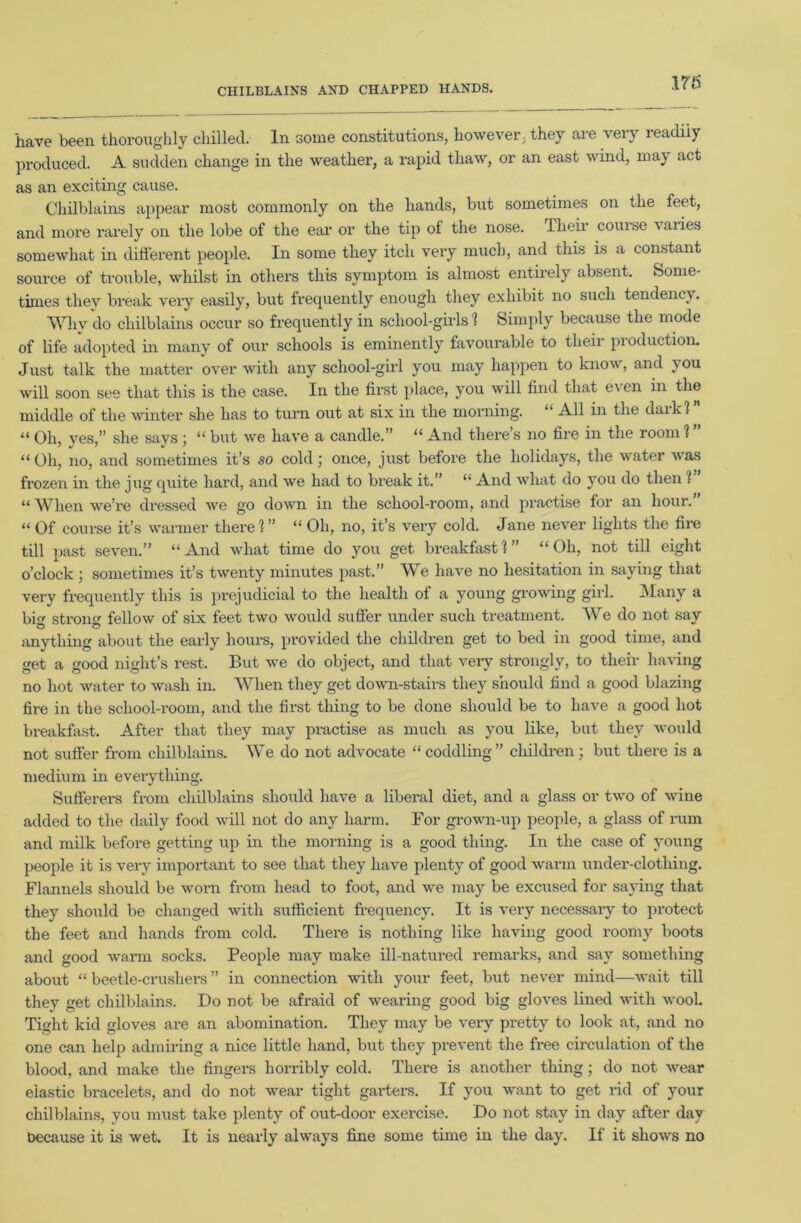 CHILBLAINS AND CHAPPED HANDS. 176 have been thoroughly chilled. In some constitutions, however; they are veiy leadiiy produced. A sudden change in the weather, a rapid thaw, or an east wind, may act as an exciting cause. Chilblains appear most commonly on the hands, but sometimes on the feet, and more rarely on the lobe of the ear or the tip of the nose. Their corn se % ai ies somewhat in different people. In some they itch very much, and this is a constant source of trouble, whilst in others this symptom is almost entirely absent. Some- times they break very easily, but frequently enough they exhibit no such tendency. Why do chilblains occur so frequently in school-girls 1 Simply because the mode of life adopted in many of our schools is eminently favourable to their pi oduction. Just talk the matter over with any school-girl you may happen to know, and }OU will soon see that this is the case. In the first place, you will find that even in the middle of the winter she has to turn out at six in the morning. “ All in the daik? “ Oh, yes,” she says; “ but we have a candle.” “ And there’s no fire in the room 1 ” “ Oh, no, and sometimes it’s so cold; once, just before the holidays, the water was frozen in the jug quite hard, and we had to break it.” “ And what do you do then 1 “ When we’re dressed we go down in the school-room, and practise for an hour.” “ Of course it’s warmer there 1” “ Oh, no, it’s very cold. Jane never lights the fire till past seven.” “ And what time do you get breakfast 1 ” “ Oh, not till eight o’clock ; sometimes it’s twenty minutes past.” We have no hesitation in saying that very frequently this is prejudicial to the health of a young growing girl. Many a bio- strono- fellow of six feet two would suffer under such treatment. We do not say anything about the early hours, provided the children get to bed in good time, and get a good night’s rest. But we do object, and that very strongly, to their having no hot water to wash in. When they get down-stairs they should find a good blazing fire in the school-room, and the first thing to be done should be to have a good hot breakfast. After that they may practise as much as you like, but they would not suffer from chilblains. We do not advocate “coddling” children; but there is a medium in everything. Sufferers from chilblains should have a liberal diet, and a glass or two of wine added to the daily food will not do any harm. For grown-up people, a glass of rum and milk before getting up in the morning is a good thing. In the case of young people it is very important to see that they have plenty of good warm under-clotliing. Flannels should be worn from head to foot, and we may be excused for saying that they should be changed with sufficient frequency. It is very necessary to protect the feet and hands from cold. There is nothing like having good roomy boots and good warm socks. People may make ill-natured remarks, and sav something about “ beetle-crushers ” in connection with your feet, but never mind—wait till they get chilblains. Do not be afraid of wearing good big gloves lined with wool. Tight kid gloves are an abomination. They may be very pretty to look at, and no one can help admiring a nice little hand, but they prevent the free circulation of the blood, and make the fingers horribly cold. There is another thing; do not wear elastic bracelets, and do not wear tight garters. If you want to get rid of your chilblains, you must take plenty of out-door exercise. Do not stay in day after day because it is wet. It is nearly always fine some time in the day. If it shows no