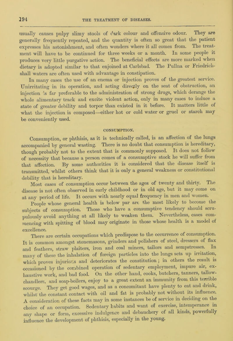 usually causes pulpy slimy stools of dark colour and offensive odour. They are generally frequently repeated, and the quantity is often so great that the patient expresses his astonishment, and often wonders where it all comes from. The treat- ment will have to be continued for three weeks or a month. In some people it produces very little purgative action. The beneficial effects are more marked when dietary is adopted similar to that enjoined at Carlsbad. The Pullna or Friedricli- sliall waters are often used with advantage in constipation. In many cases the use of an enema or injection proves of the greatest service. TJnirritating in its operation, and acting directly on the seat of obstruction, an injection is far preferable to the administration of strong drugs, which derange the whole alimentary track and excite violent action, only in many cases to induce a state of greater debility and torpor than existed in it before. It matters little of what the injection is composed—either hot or cold water or gruel or starch may be conveniently used. CONSUMPTION. Consumption, or phthisis, as it is technically called, is an affection of the lungs accompanied by general wasting. There is no doubt that consumption is hereditary, though probably not to the extent that is commonly supposed. It does not follow of necessity that because a person comes of a consumptive stock he will suffer from that affection. By some authorities it is considered that the disease itself is transmitted, whilst others think that it is only a general weakness 01 constitutional debility that is hereditary. Most cases of consumption occur between the ages of twenty and thirty. The disease is not often observed in early childhood or in old age, but it may come on at any period of life. It occurs with nearly equal frequency in men and women. People whose general health is below par are the most likely to become the subjects of consumption. Those who have a consumptive tendency should scru- pulously avoid anything at all likely to weaken them. Nevertheless, cases com- mencing with spitting of blood may originate in those whose health is a model of excellence. There are certain occupations which predispose to the occurrence of consumption. It is common amongst stonemasons, grinders and polishers of steel, dressers of flax and feathers, straw plaiters, iron and coal miners, tailors and sempstresses. . In many of these the inhalation of foreign particles into the lungs sets up irritation, which proves injurious and deteriorates the constitution j in others the result is occasioned by the combined operation of sedentary employment, impure air, ex- haustive work, and bad food. On the other hand, cooks, butchers, tanners, tallow- chandlers, and soap-boilers, enjoy to a great extent an immunity from this terrible scourge. They get good wages, and as a concomitant have plenty to eat and drink, whilst the constant contact with oil and fat is probably not without its influence. A consideration of these facts may in some instances be of service in deciding on the choice of an occupation. Sedentary habits and want of exercise, intemperance in any shape or form, excessive indulgence and debauchery of all kinds, powerfully influence the development of phthisis, especially in the young.